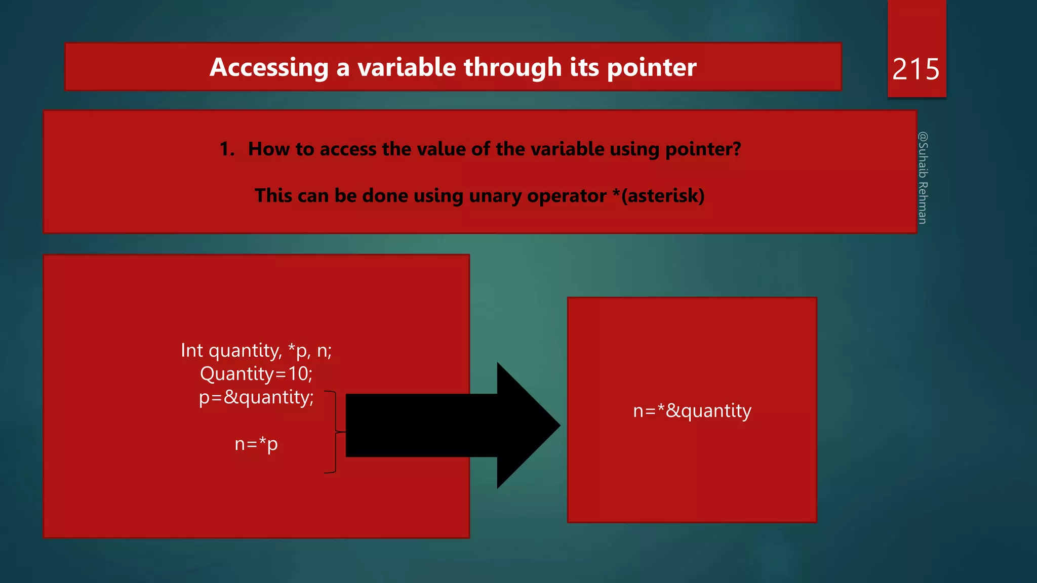 215
Accessing a variable through its pointer
1. How to access the value of the variable using pointer?
This can be done using unary operator *(asterisk)
Int quantity, *p, n;
Quantity=10;
p=&quantity;
n=*p
n=*&quantity
 
