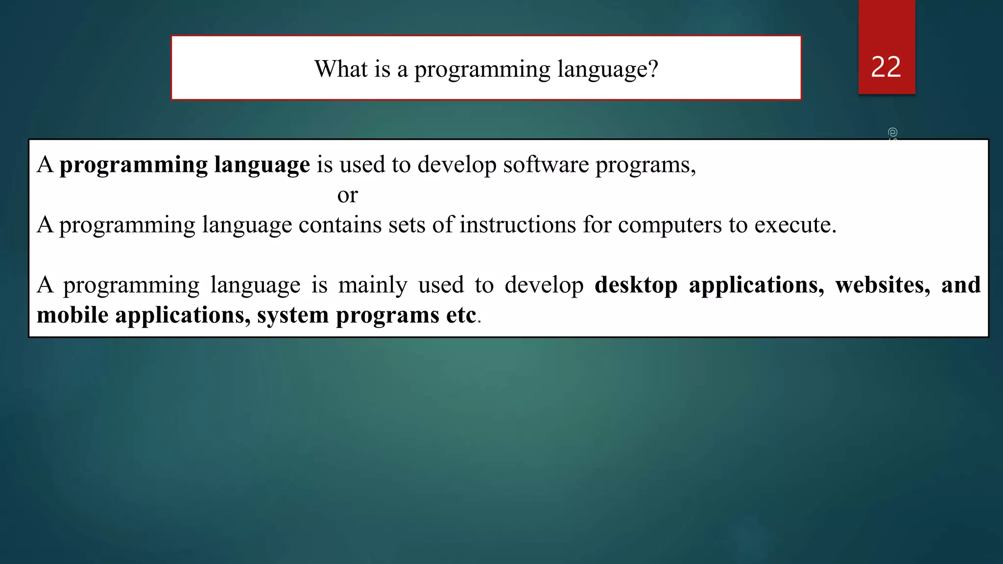 What is a programming language? 22
A programming language is used to develop software programs,
or
A programming language contains sets of instructions for computers to execute.
A programming language is mainly used to develop desktop applications, websites, and
mobile applications, system programs etc.
 