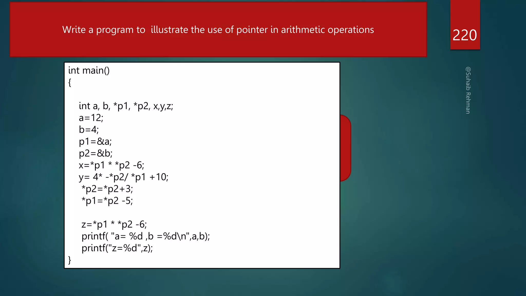 a=2
b7=
Z=8
220
Write a program to illustrate the use of pointer in arithmetic operations
int main()
{
int a, b, *p1, *p2, x,y,z;
a=12;
b=4;
p1=&a;
p2=&b;
x=*p1 * *p2 -6;
y= 4* -*p2/ *p1 +10;
*p2=*p2+3;
*p1=*p2 -5;
z=*p1 * *p2 -6;
printf( "a= %d ,b =%dn",a,b);
printf("z=%d",z);
}
 