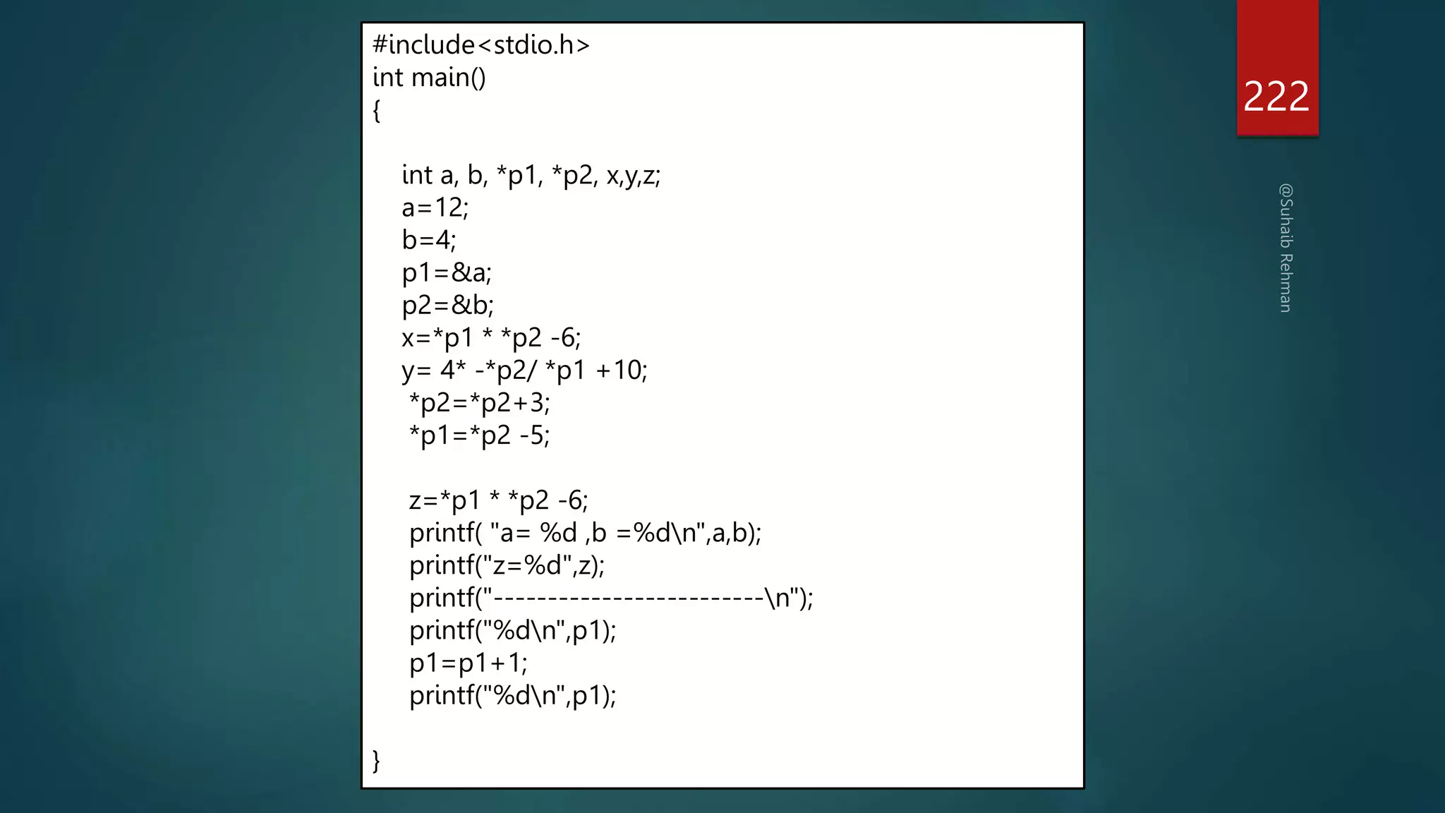 222
#include<stdio.h>
int main()
{
int a, b, *p1, *p2, x,y,z;
a=12;
b=4;
p1=&a;
p2=&b;
x=*p1 * *p2 -6;
y= 4* -*p2/ *p1 +10;
*p2=*p2+3;
*p1=*p2 -5;
z=*p1 * *p2 -6;
printf( "a= %d ,b =%dn",a,b);
printf("z=%d",z);
printf("-------------------------n");
printf("%dn",p1);
p1=p1+1;
printf("%dn",p1);
}
 