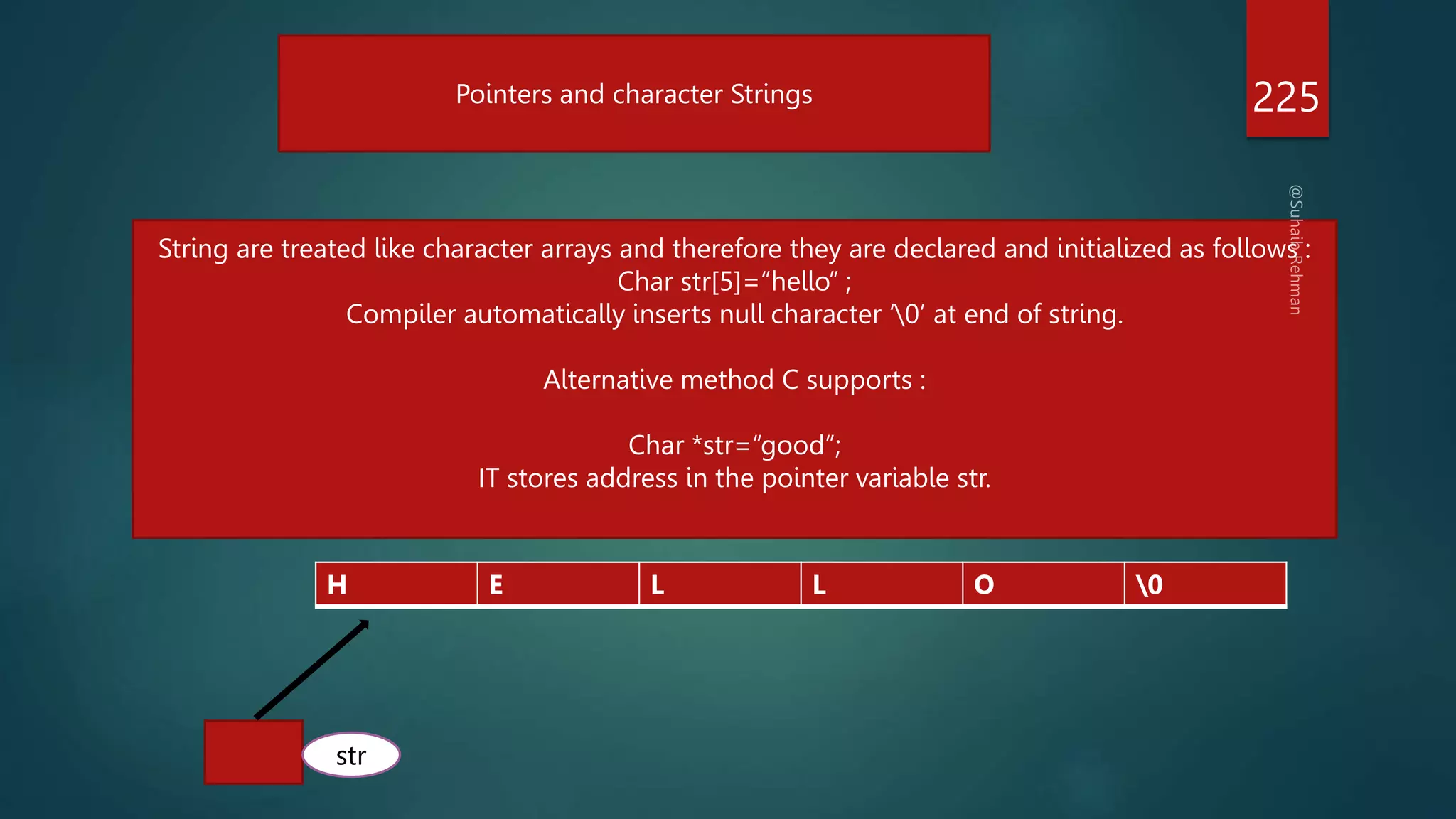 225
Pointers and character Strings
String are treated like character arrays and therefore they are declared and initialized as follows :
Char str[5]=“hello” ;
Compiler automatically inserts null character ‘0’ at end of string.
Alternative method C supports :
Char *str=“good”;
IT stores address in the pointer variable str.
H E L L O 0
str
 