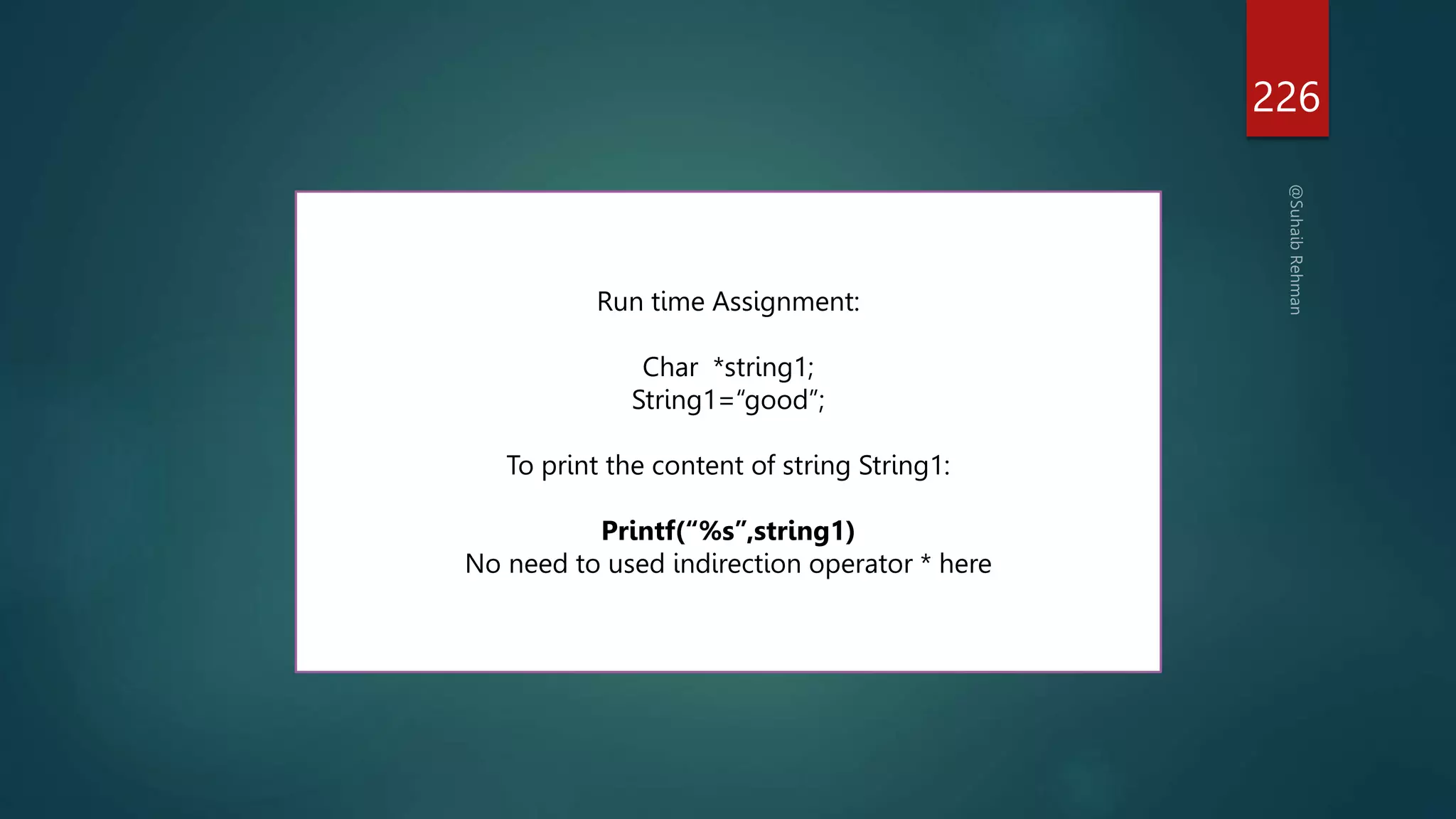 226
Run time Assignment:
Char *string1;
String1=“good”;
To print the content of string String1:
Printf(“%s”,string1)
No need to used indirection operator * here
 