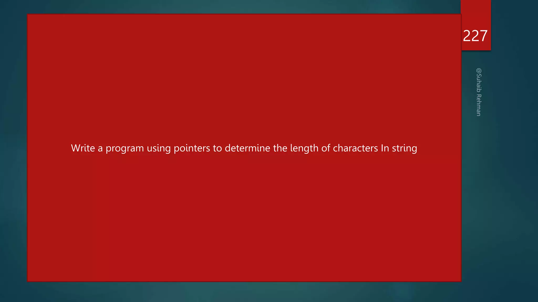 #include<stdio.h>
int main()
{
char *name;
int length;
name="hello";
char *cptr=name;;
printf("%sn",name);
printf("%dn",name);
printf("%dn",cptr);
while(*cptr != '0')
{
printf("%c is stored at %un",*cptr,cptr);
cptr++;
}
length=cptr-name;
printf("n length of string =%d",length);
return 0;
}
227
With the help of pointers, sort an array?
5,7,3,8,9,2
Write a program using pointers to determine the length of characters In string
 