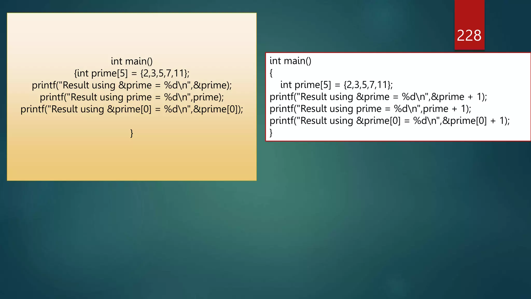 228
int main()
{int prime[5] = {2,3,5,7,11};
printf("Result using &prime = %dn",&prime);
printf("Result using prime = %dn",prime);
printf("Result using &prime[0] = %dn",&prime[0]);
}
int main()
{
int prime[5] = {2,3,5,7,11};
printf("Result using &prime = %dn",&prime + 1);
printf("Result using prime = %dn",prime + 1);
printf("Result using &prime[0] = %dn",&prime[0] + 1);
}
 