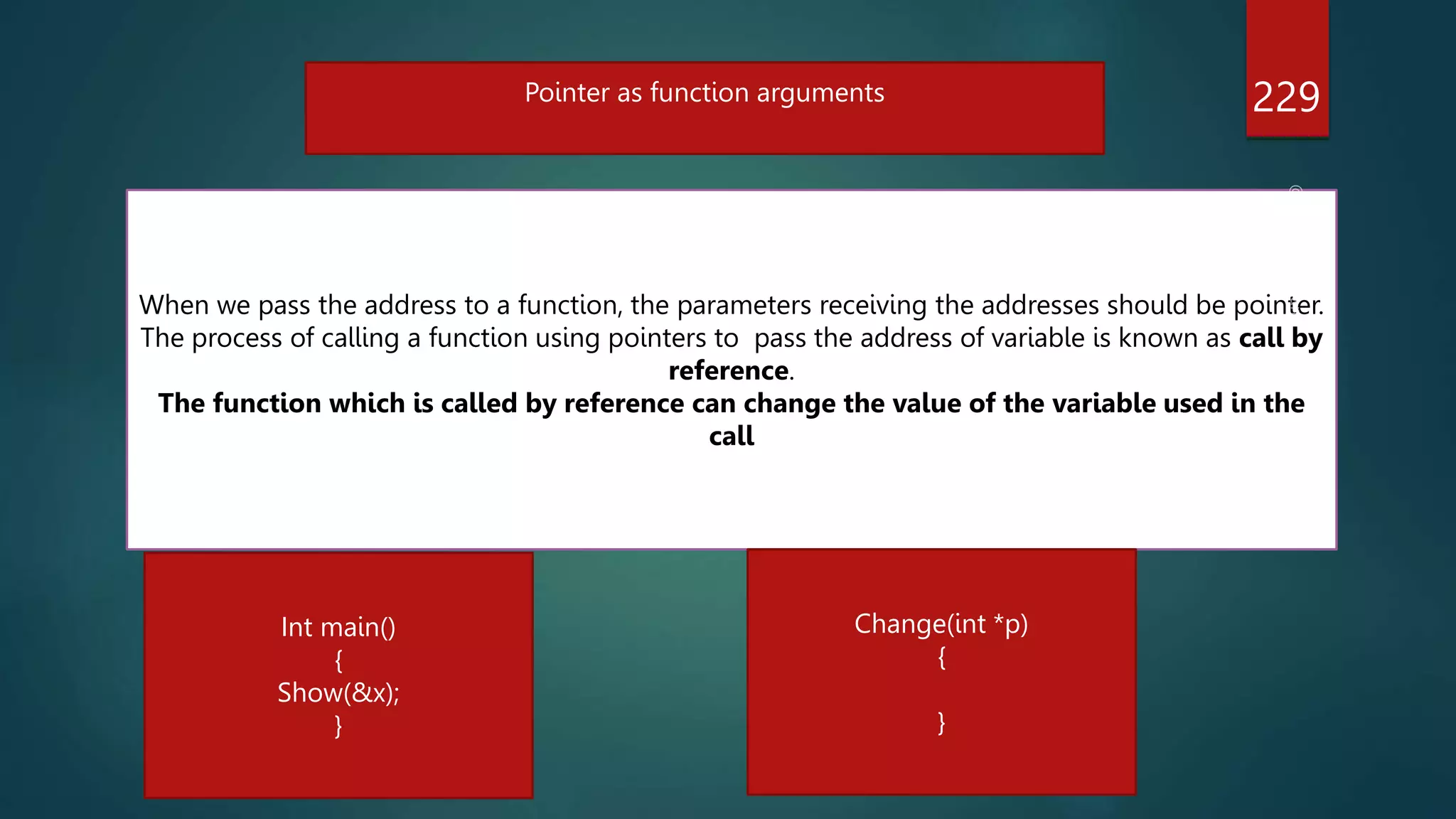 229
Pointer as function arguments
When we pass the address to a function, the parameters receiving the addresses should be pointer.
The process of calling a function using pointers to pass the address of variable is known as call by
reference.
The function which is called by reference can change the value of the variable used in the
call
Int main()
{
Show(&x);
}
Change(int *p)
{
}
 