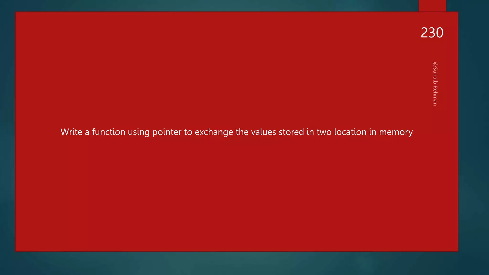 #include<stdio.h>
int main()
{
int x,y;
x=100;
y=200;
printf("before exhange x=%d,y=%dn",x,y);
swap(&x,&y);
printf("After exhange x=%d,y=%dn",x,y);
}
void swap(int *a, int *b)
{
int temp =*a;
*a=*b;
*b=temp;
}
Write a function using pointer to exchange the values stored in two location in memory
230
 