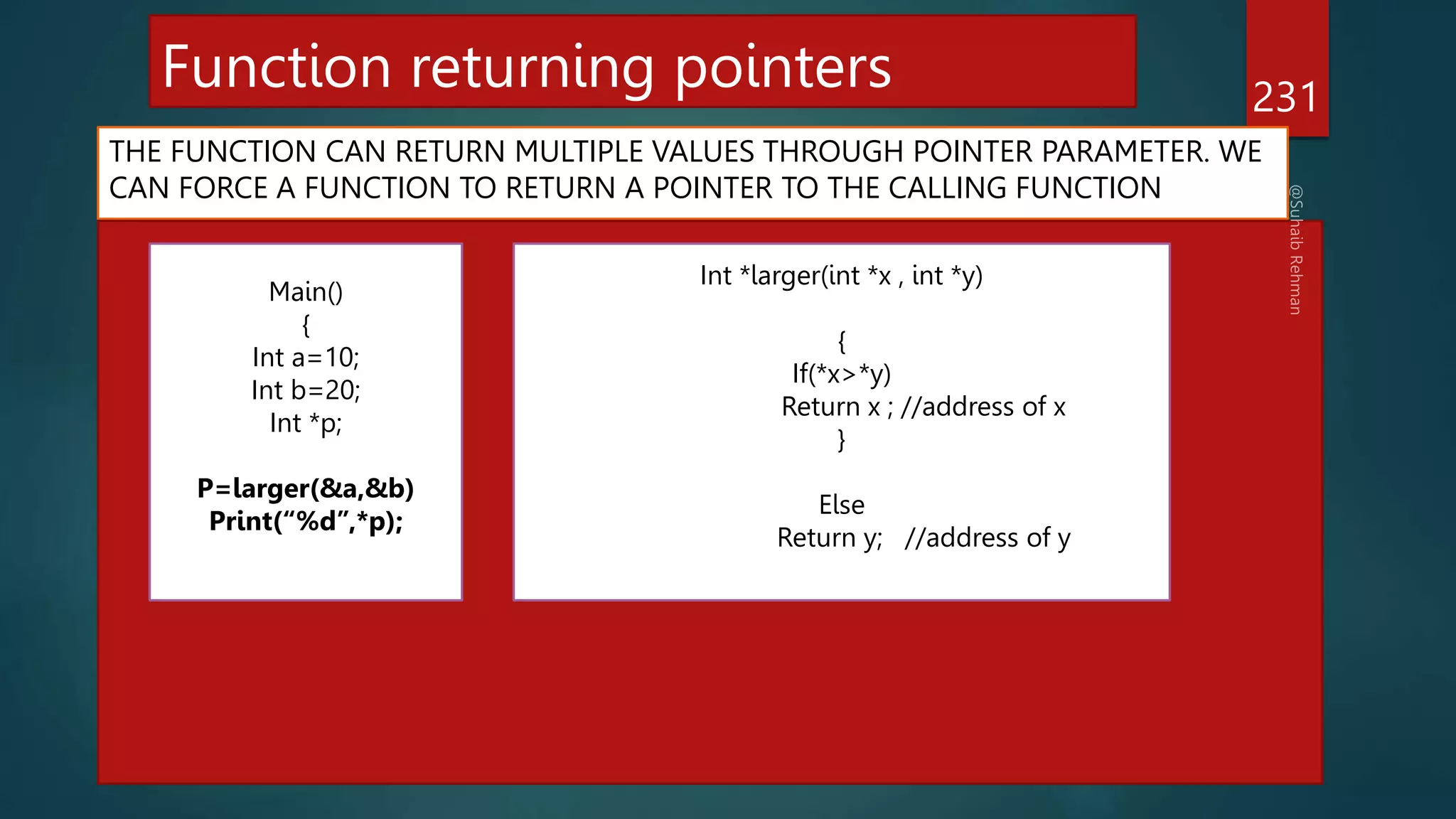 Function returning pointers
THE FUNCTION CAN RETURN MULTIPLE VALUES THROUGH POINTER PARAMETER. WE
CAN FORCE A FUNCTION TO RETURN A POINTER TO THE CALLING FUNCTION
231
Main()
{
Int a=10;
Int b=20;
Int *p;
P=larger(&a,&b)
Print(“%d”,*p);
Int *larger(int *x , int *y)
{
If(*x>*y)
Return x ; //address of x
}
Else
Return y; //address of y
 