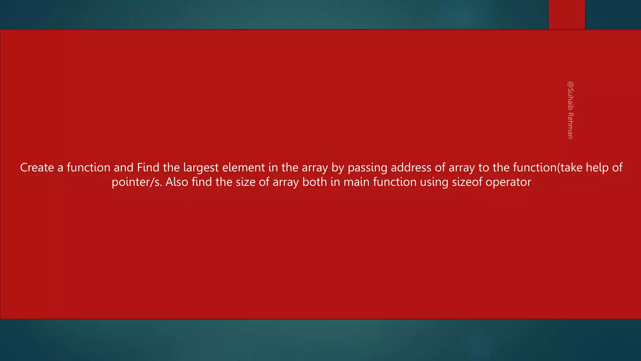 #include <stdio.h>
void greatestOfAll( int *p){
int max = *p;
for(int i=0; i < 5; i++){
if(*(p+i) > max)
max = *(p+i);
}
printf("The largest element is %dn",max);
}
main(){
int myNumbers[5] = { 34, 65, -456, 0, 3455};
greatestOfAll(myNumbers);
/* Prints :The largest element is 3455" */
}
232
Create a function and Find the largest element in the array by passing address of array to the function(take help of
pointer/s. Also find the size of array both in main function using sizeof operator
 