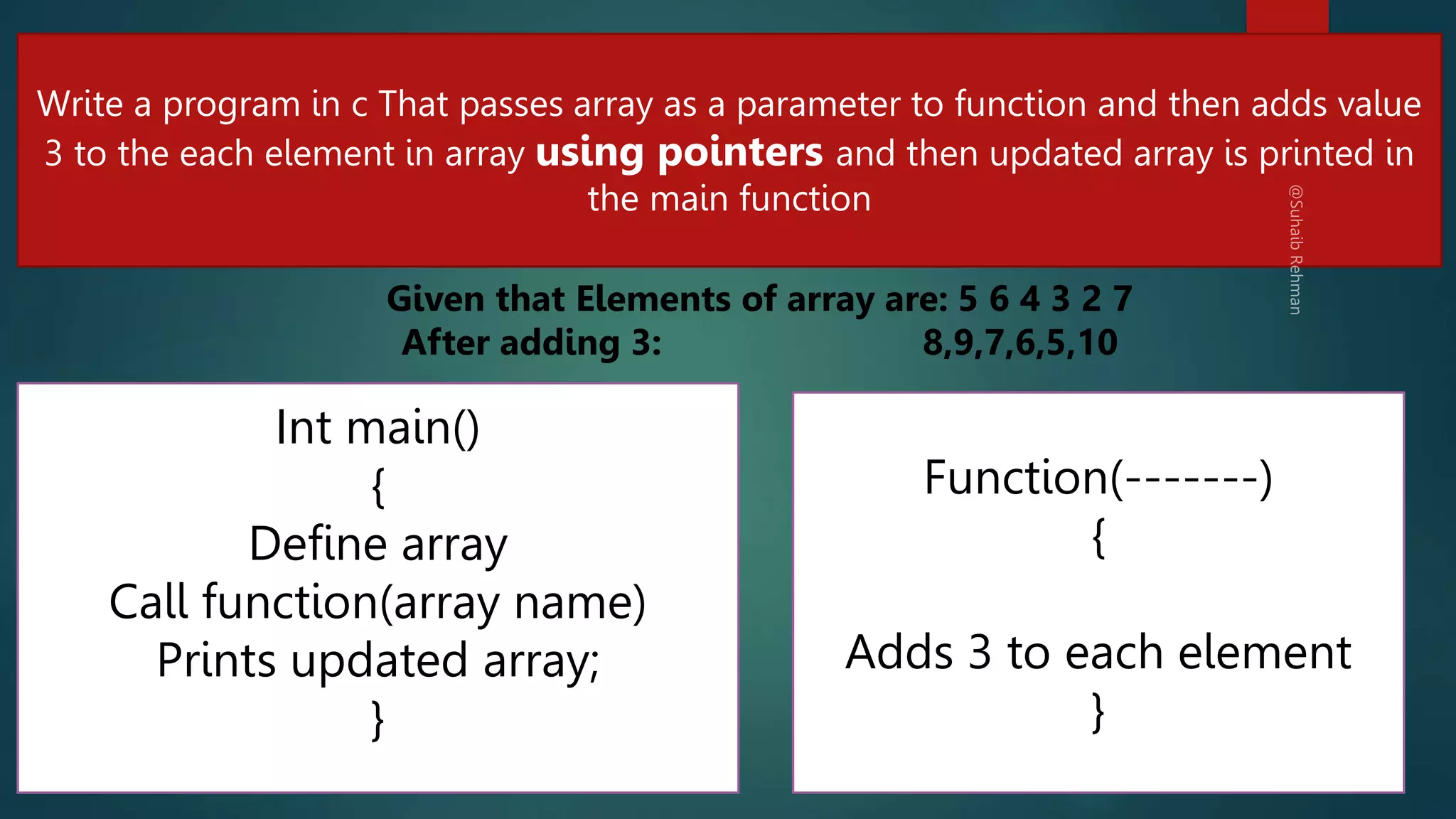 234
Write a program in c That passes array as a parameter to function and then adds value
3 to the each element in array using pointers and then updated array is printed in
the main function
Int main()
{
Define array
Call function(array name)
Prints updated array;
}
Function(-------)
{
Adds 3 to each element
}
Given that Elements of array are: 5 6 4 3 2 7
After adding 3: 8,9,7,6,5,10
 