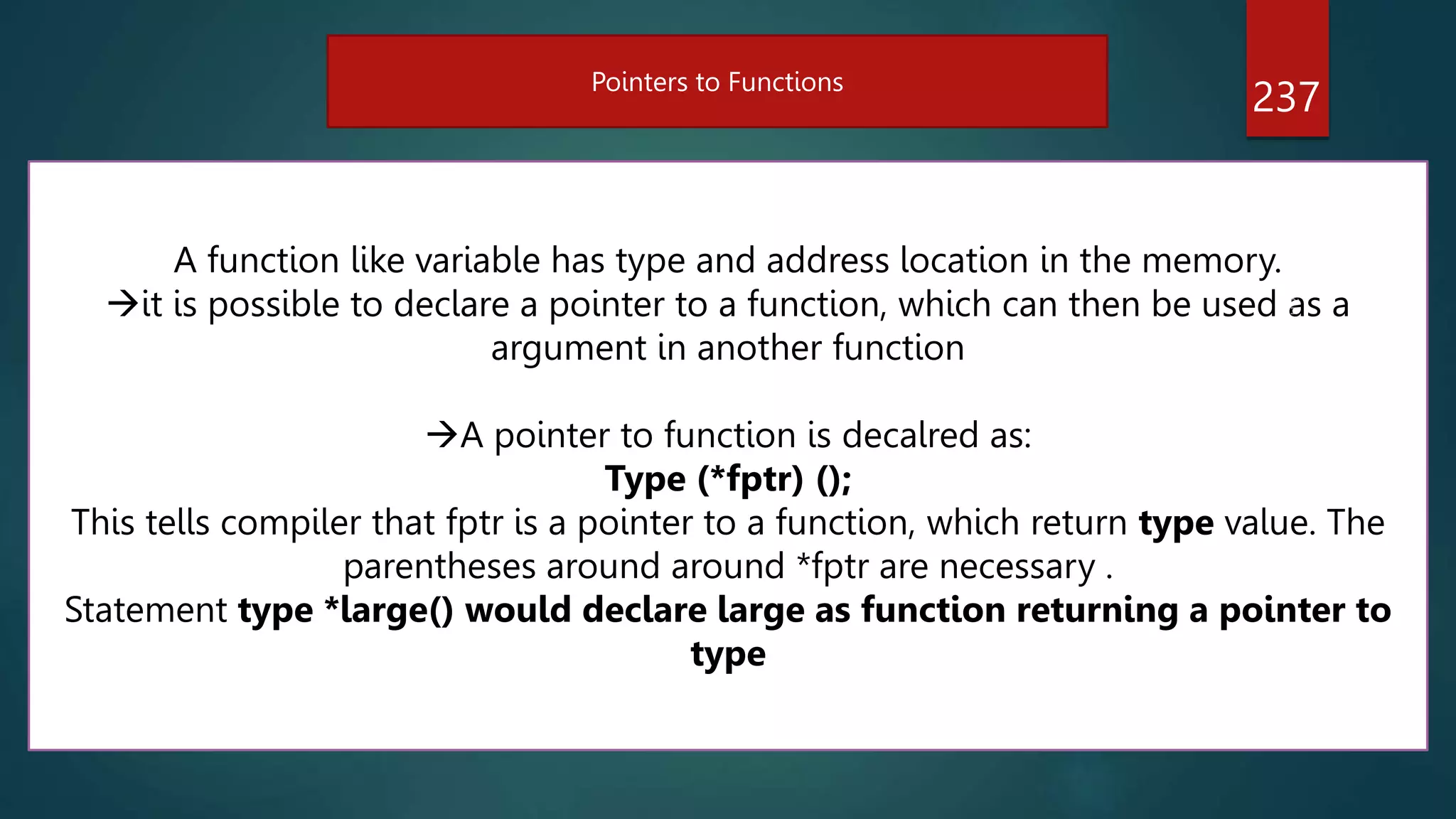 237
Pointers to Functions
A function like variable has type and address location in the memory.
it is possible to declare a pointer to a function, which can then be used as a
argument in another function
A pointer to function is decalred as:
Type (*fptr) ();
This tells compiler that fptr is a pointer to a function, which return type value. The
parentheses around around *fptr are necessary .
Statement type *large() would declare large as function returning a pointer to
type
 