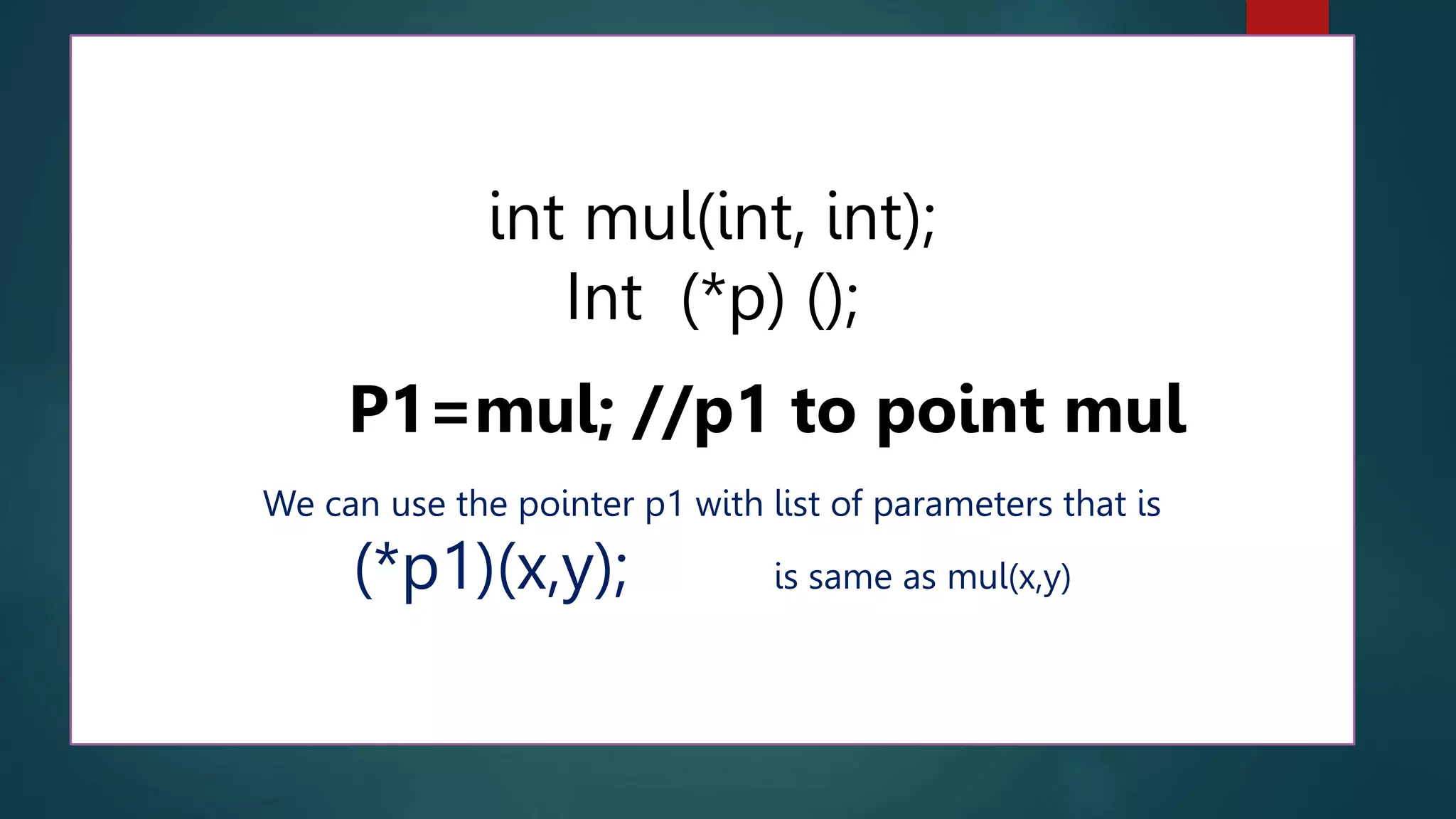 238
int mul(int, int);
Int (*p) ();
P1=mul; //p1 to point mul
We can use the pointer p1 with list of parameters that is
(*p1)(x,y); is same as mul(x,y)
 