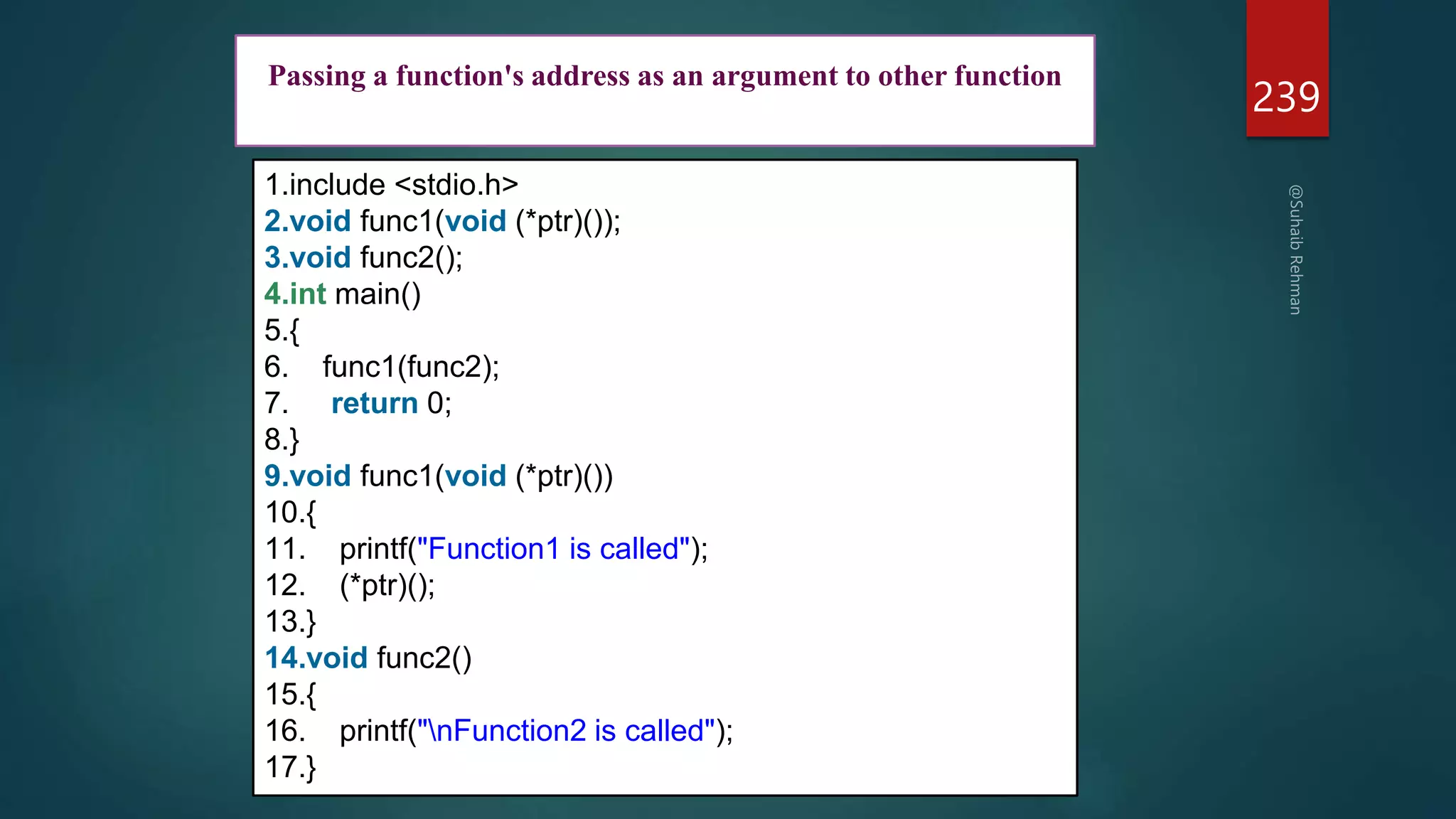 239
1.include <stdio.h>
2.void func1(void (*ptr)());
3.void func2();
4.int main()
5.{
6. func1(func2);
7. return 0;
8.}
9.void func1(void (*ptr)())
10.{
11. printf("Function1 is called");
12. (*ptr)();
13.}
14.void func2()
15.{
16. printf("nFunction2 is called");
17.}
Passing a function's address as an argument to other function
 