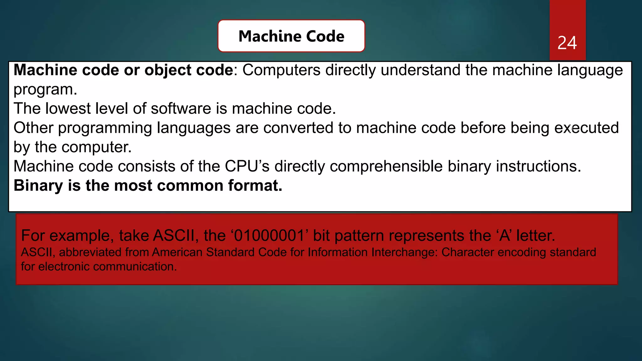 24
Machine code or object code: Computers directly understand the machine language
program.
The lowest level of software is machine code.
Other programming languages are converted to machine code before being executed
by the computer.
Machine code consists of the CPU’s directly comprehensible binary instructions.
Binary is the most common format.
Machine Code
For example, take ASCII, the ‘01000001’ bit pattern represents the ‘A’ letter.
ASCII, abbreviated from American Standard Code for Information Interchange: Character encoding standard
for electronic communication.
 