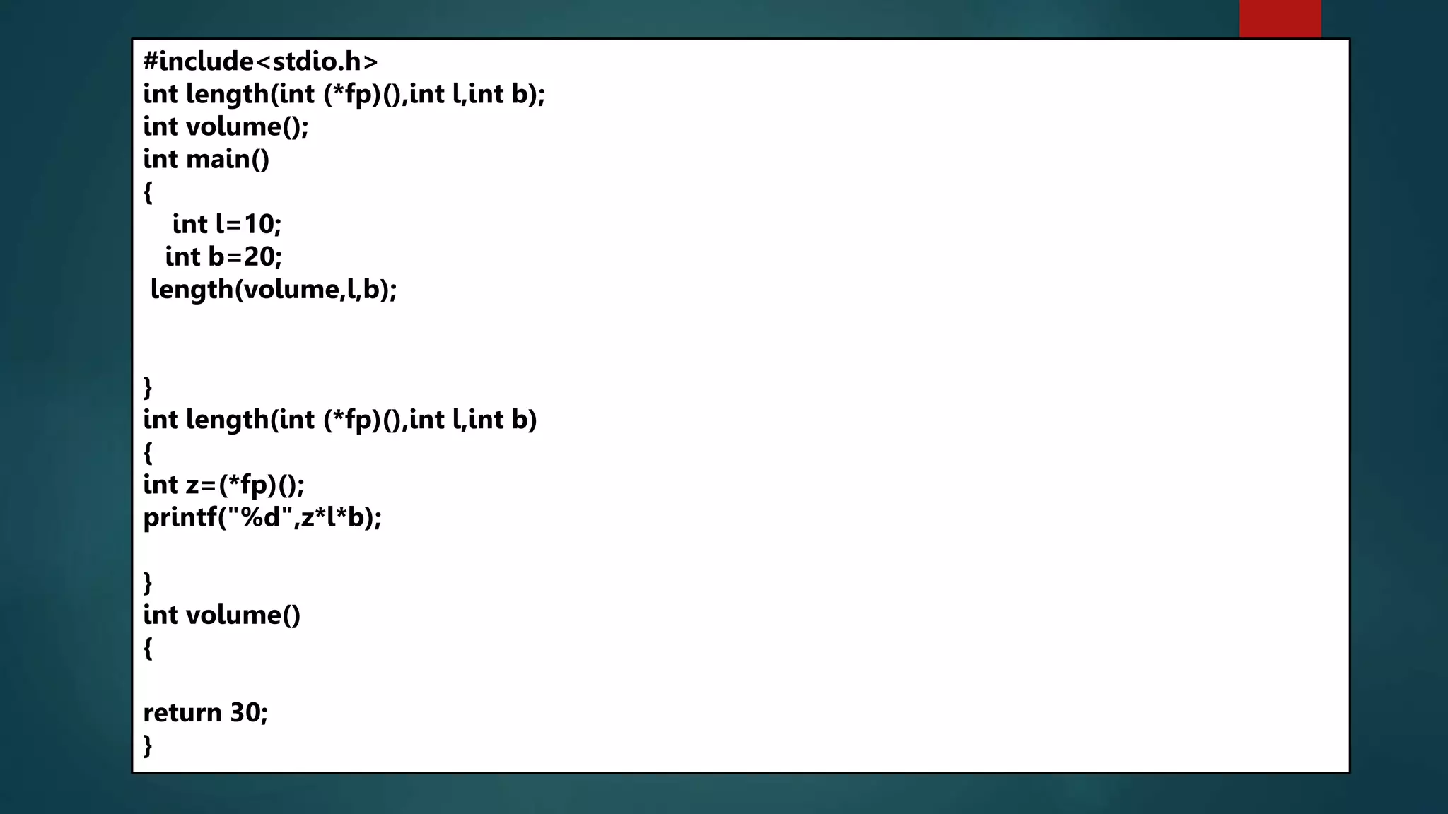 241
#include<stdio.h>
int length(int (*fp)(),int l,int b);
int volume();
int main()
{
int l=10;
int b=20;
length(volume,l,b);
}
int length(int (*fp)(),int l,int b)
{
int z=(*fp)();
printf("%d",z*l*b);
}
int volume()
{
return 30;
}
 