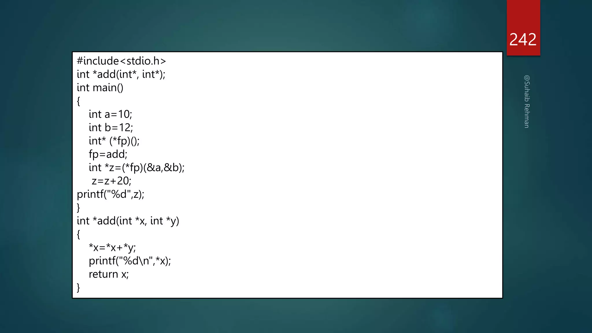 242
#include<stdio.h>
int *add(int*, int*);
int main()
{
int a=10;
int b=12;
int* (*fp)();
fp=add;
int *z=(*fp)(&a,&b);
z=z+20;
printf("%d",z);
}
int *add(int *x, int *y)
{
*x=*x+*y;
printf("%dn",*x);
return x;
}
 