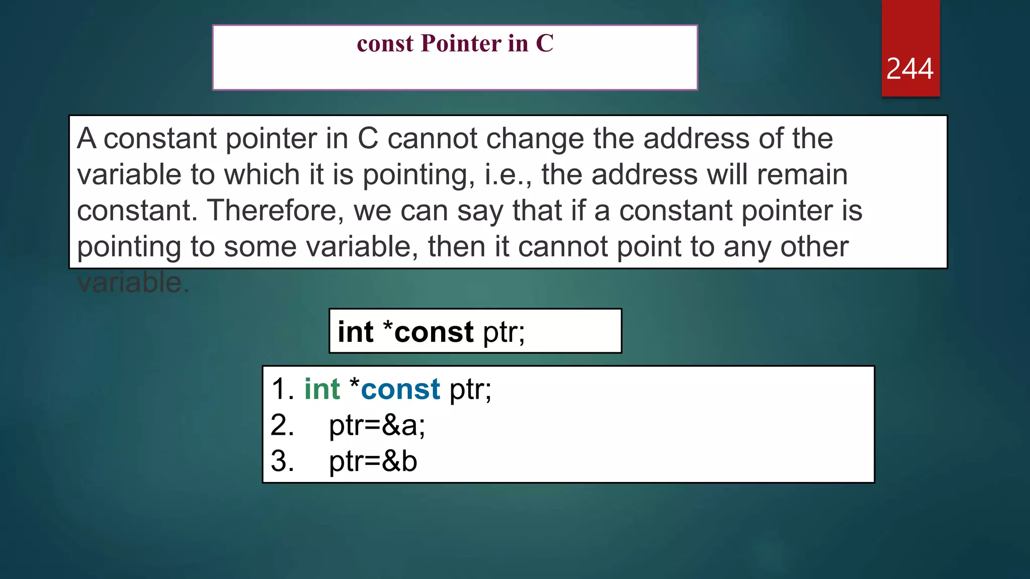244
const Pointer in C
A constant pointer in C cannot change the address of the
variable to which it is pointing, i.e., the address will remain
constant. Therefore, we can say that if a constant pointer is
pointing to some variable, then it cannot point to any other
variable.
int *const ptr;
1. int *const ptr;
2. ptr=&a;
3. ptr=&b
 