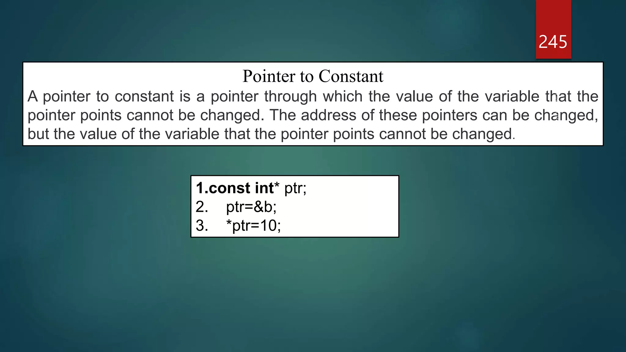 245
Pointer to Constant
A pointer to constant is a pointer through which the value of the variable that the
pointer points cannot be changed. The address of these pointers can be changed,
but the value of the variable that the pointer points cannot be changed.
1.const int* ptr;
2. ptr=&b;
3. *ptr=10;
 
