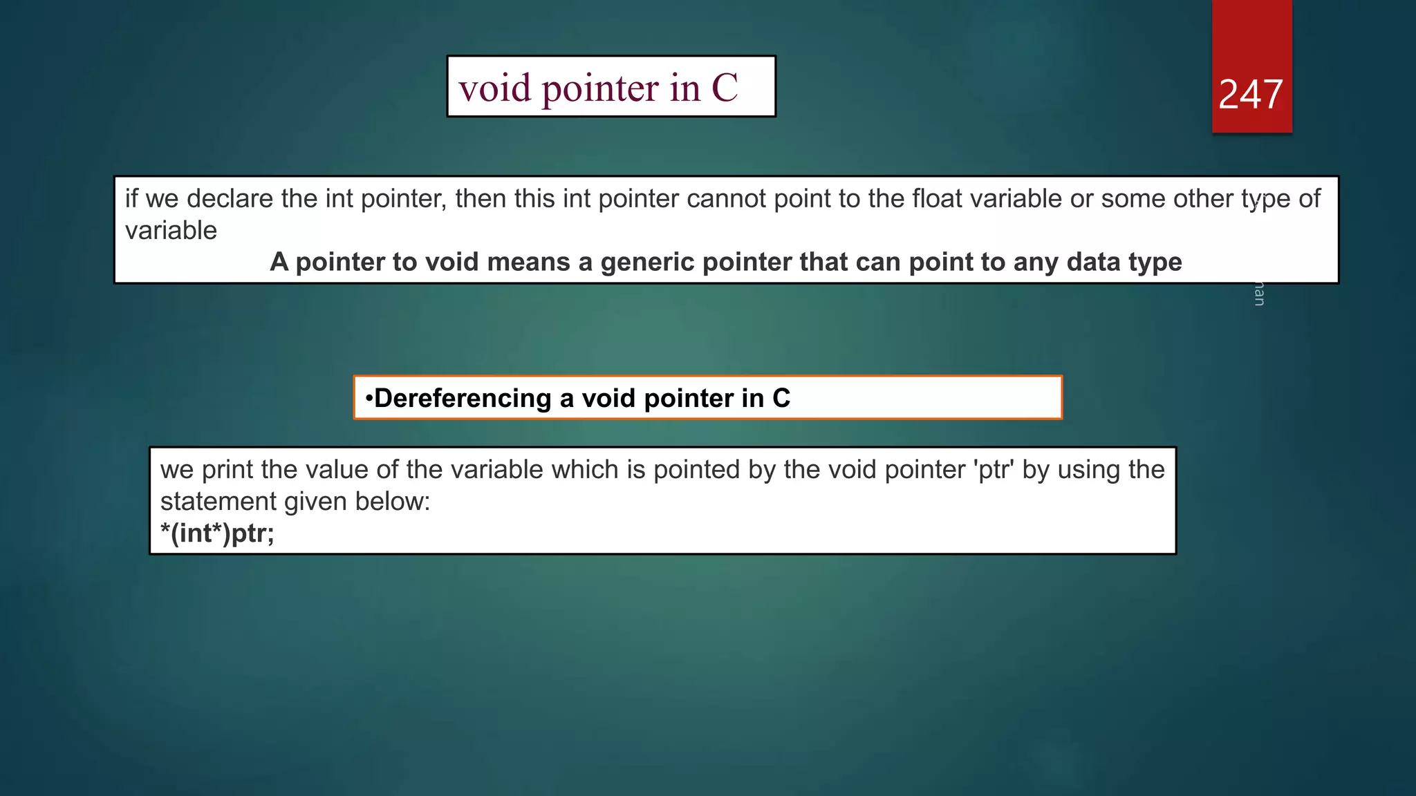 247
void pointer in C
if we declare the int pointer, then this int pointer cannot point to the float variable or some other type of
variable
A pointer to void means a generic pointer that can point to any data type
•Dereferencing a void pointer in C
we print the value of the variable which is pointed by the void pointer 'ptr' by using the
statement given below:
*(int*)ptr;
 