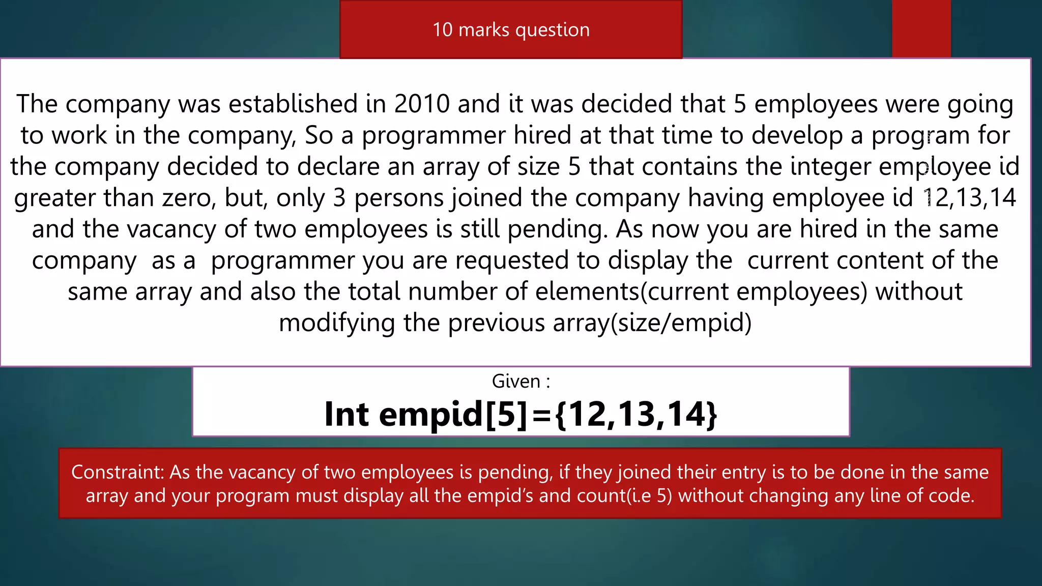 5 marks question
248
The company was established in 2010 and it was decided that 5 employees were going
to work in the company, So a programmer hired at that time to develop a program for
the company decided to declare an array of size 5 that contains the integer employee id
greater than zero, but, only 3 persons joined the company having employee id 12,13,14
and the vacancy of two employees is still pending. As now you are hired in the same
company as a programmer you are requested to display the current content of the
same array and also the total number of elements(current employees) without
modifying the previous array(size/empid)
Given :
Int empid[5]={12,13,14}
Constraint: As the vacancy of two employees is pending, if they joined their entry is to be done in the same
array and your program must display all the empid’s and count(i.e 5) without changing any line of code.
10 marks question
 