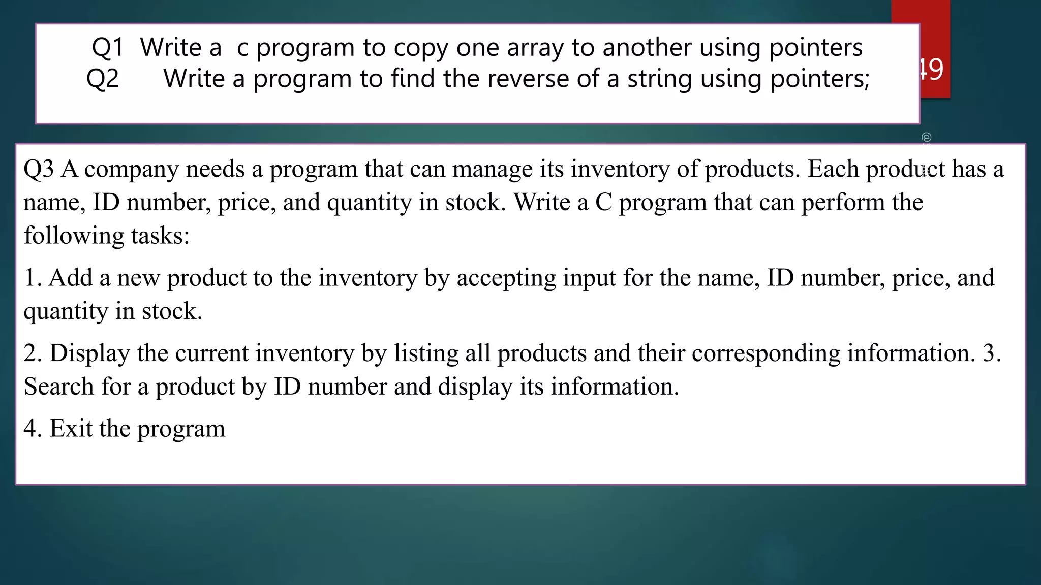 249
Q1 Write a c program to copy one array to another using pointers
Q2 Write a program to find the reverse of a string using pointers;
Q3 A company needs a program that can manage its inventory of products. Each product has a
name, ID number, price, and quantity in stock. Write a C program that can perform the
following tasks:
1. Add a new product to the inventory by accepting input for the name, ID number, price, and
quantity in stock.
2. Display the current inventory by listing all products and their corresponding information. 3.
Search for a product by ID number and display its information.
4. Exit the program
 