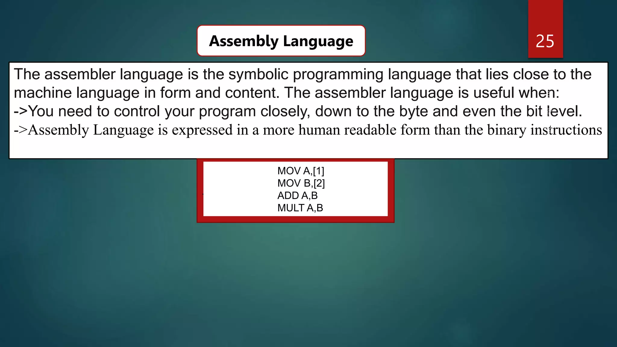 25
The assembler language is the symbolic programming language that lies close to the
machine language in form and content. The assembler language is useful when:
->You need to control your program closely, down to the byte and even the bit level.
->Assembly Language is expressed in a more human readable form than the binary instructions
Assembly Language
.
MOV A,[1]
MOV B,[2]
ADD A,B
MULT A,B
 