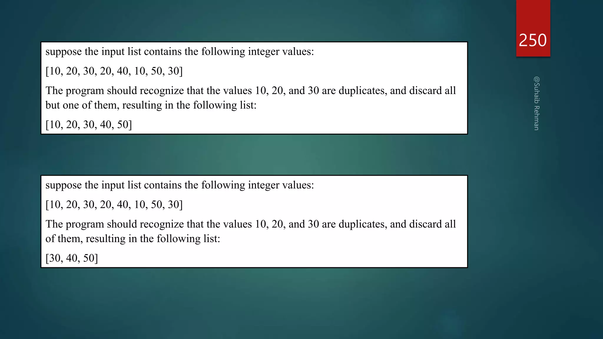 250
suppose the input list contains the following integer values:
[10, 20, 30, 20, 40, 10, 50, 30]
The program should recognize that the values 10, 20, and 30 are duplicates, and discard all
but one of them, resulting in the following list:
[10, 20, 30, 40, 50]
suppose the input list contains the following integer values:
[10, 20, 30, 20, 40, 10, 50, 30]
The program should recognize that the values 10, 20, and 30 are duplicates, and discard all
of them, resulting in the following list:
[30, 40, 50]
 