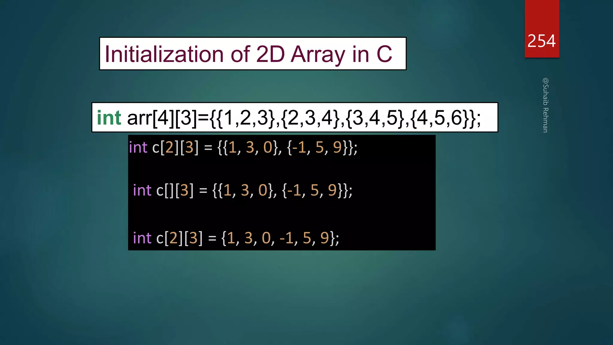 254
Initialization of 2D Array in C
int arr[4][3]={{1,2,3},{2,3,4},{3,4,5},{4,5,6}};
int c[2][3] = {{1, 3, 0}, {-1, 5, 9}};
int c[][3] = {{1, 3, 0}, {-1, 5, 9}};
int c[2][3] = {1, 3, 0, -1, 5, 9};
 