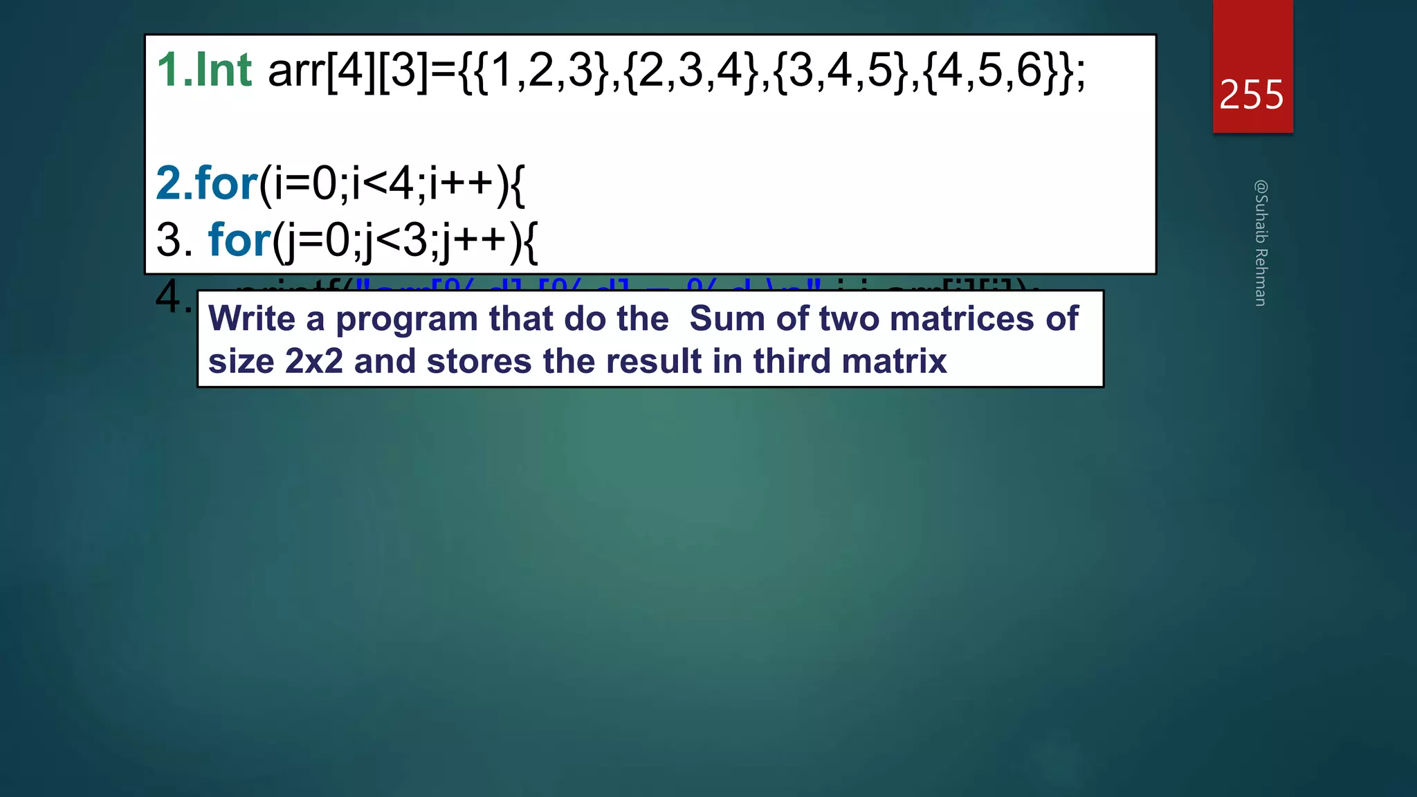 255
1.Int arr[4][3]={{1,2,3},{2,3,4},{3,4,5},{4,5,6}};
2.for(i=0;i<4;i++){
3. for(j=0;j<3;j++){
4. printf("arr[%d] [%d] = %d n",i,j,arr[i][j]);
Write a program that do the Sum of two matrices of
size 2x2 and stores the result in third matrix
 