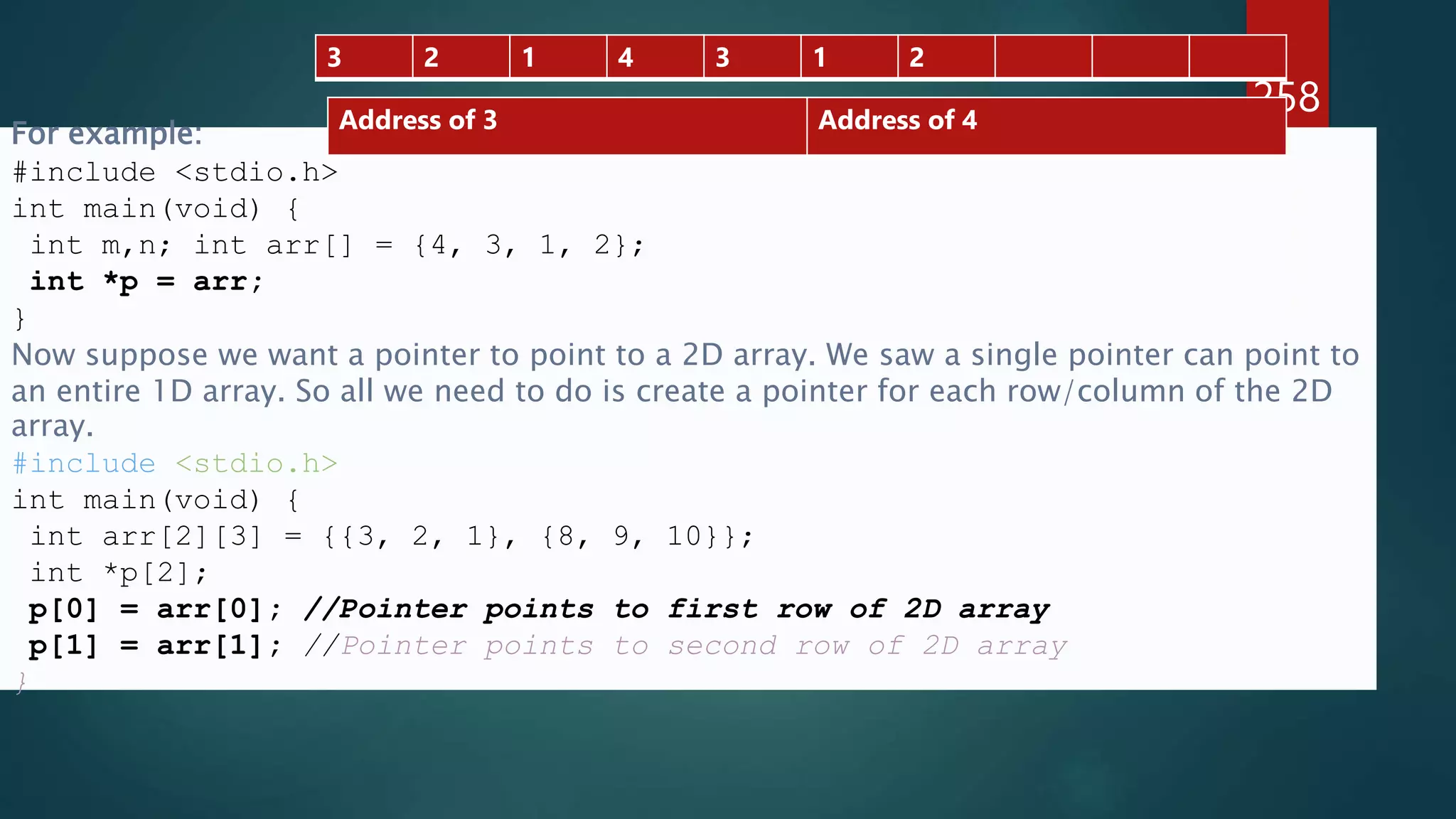 258
For example:
#include <stdio.h>
int main(void) {
int m,n; int arr[] = {4, 3, 1, 2};
int *p = arr;
}
Now suppose we want a pointer to point to a 2D array. We saw a single pointer can point to
an entire 1D array. So all we need to do is create a pointer for each row/column of the 2D
array.
#include <stdio.h>
int main(void) {
int arr[2][3] = {{3, 2, 1}, {8, 9, 10}};
int *p[2];
p[0] = arr[0]; //Pointer points to first row of 2D array
p[1] = arr[1]; //Pointer points to second row of 2D array
}
Address of 3 Address of 4
3 2 1 4 3 1 2
 