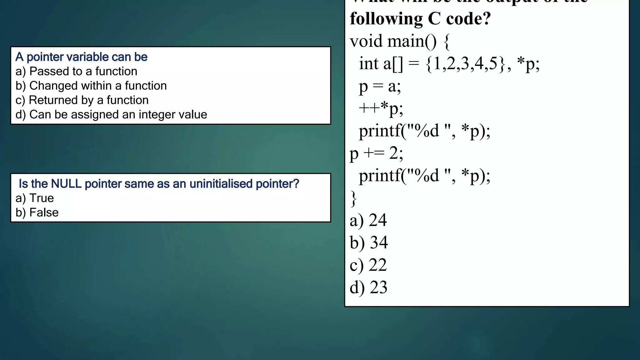24
259
C
A pointer variable can be
a) Passed to a function
b) Changed within a function
c) Returned by a function
d) Can be assigned an integer value
D
What will be the output of the
following C code?
void main() {
int a[] = {1,2,3,4,5}, *p;
p = a;
++*p;
printf("%d ", *p);
p += 2;
printf("%d ", *p);
}
a) 24
b) 34
c) 22
d) 23
Is the NULL pointer same as an uninitialised pointer?
a) True
b) False
 
