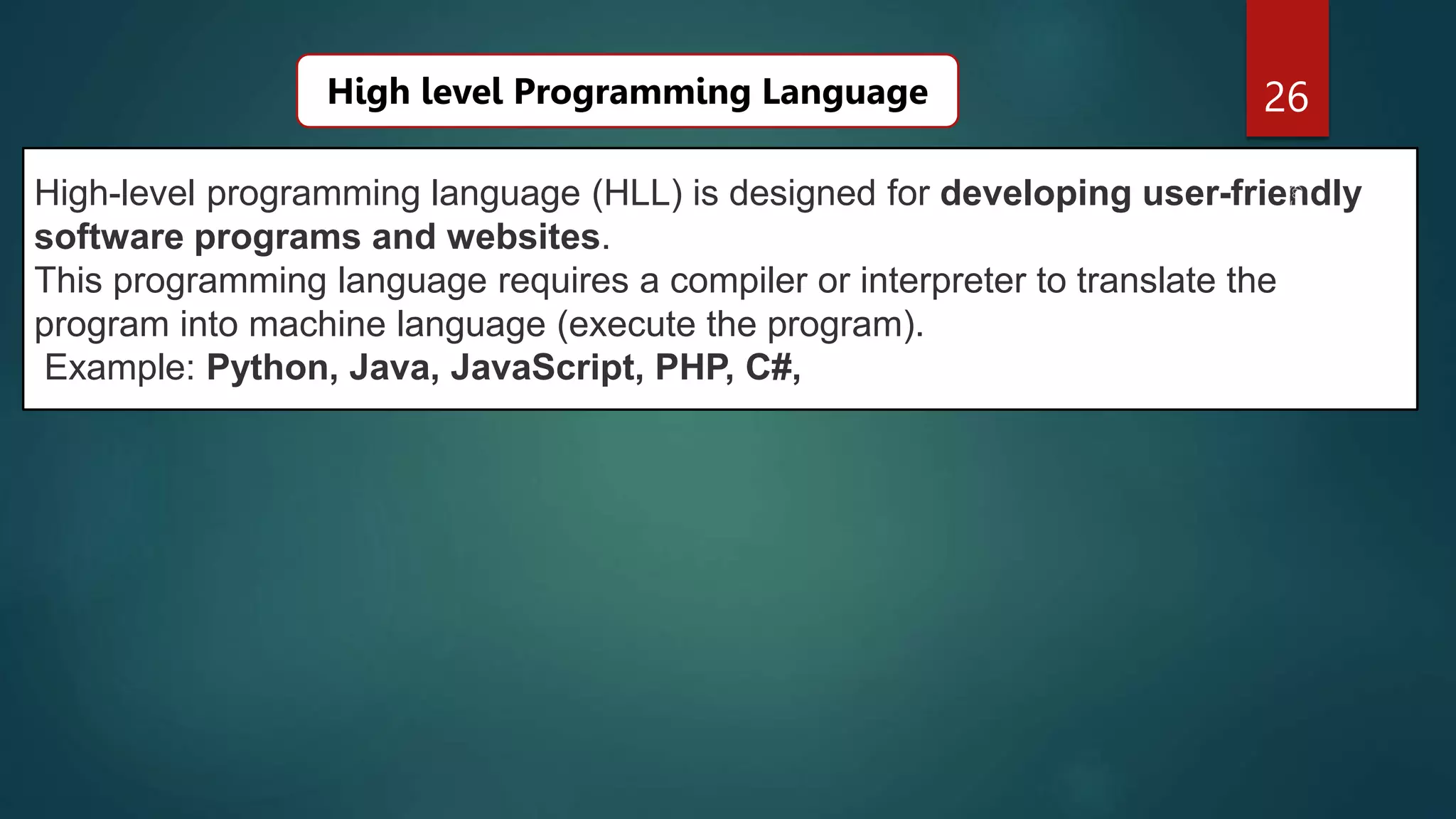 26
High-level programming language (HLL) is designed for developing user-friendly
software programs and websites.
This programming language requires a compiler or interpreter to translate the
program into machine language (execute the program).
Example: Python, Java, JavaScript, PHP, C#,
High level Programming Language
 
