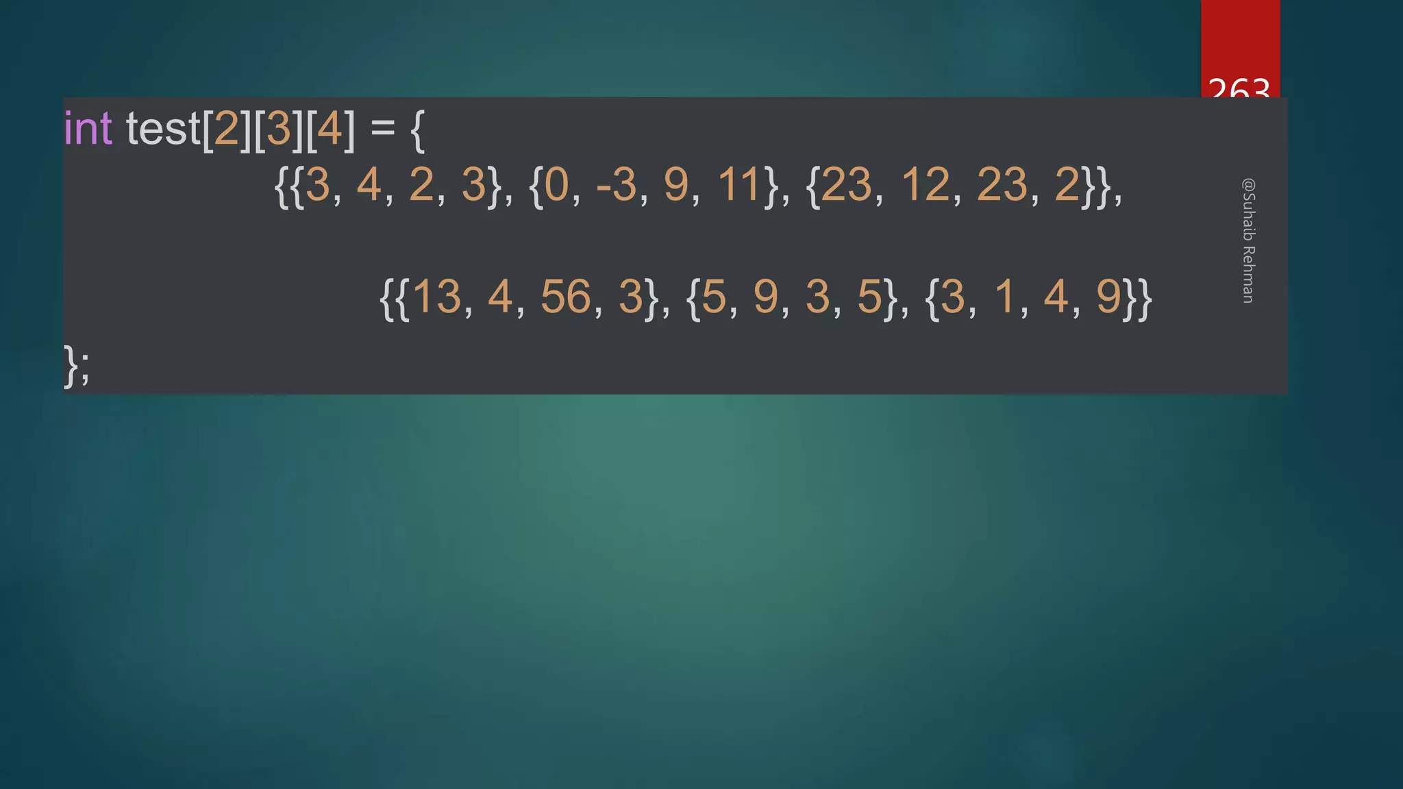 263
int test[2][3][4] = {
{{3, 4, 2, 3}, {0, -3, 9, 11}, {23, 12, 23, 2}},
{{13, 4, 56, 3}, {5, 9, 3, 5}, {3, 1, 4, 9}}
};
 
