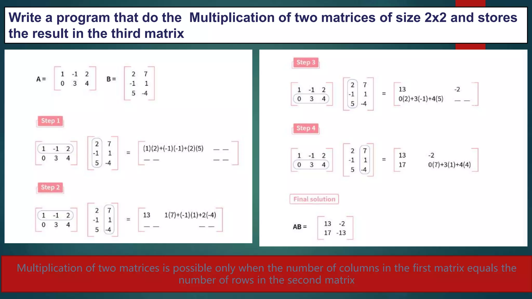 264
Multiplication of two matrices is possible only when the number of columns in the first matrix equals the
number of rows in the second matrix
Write a program that do the Multiplication of two matrices of size 2x2 and stores
the result in the third matrix
 