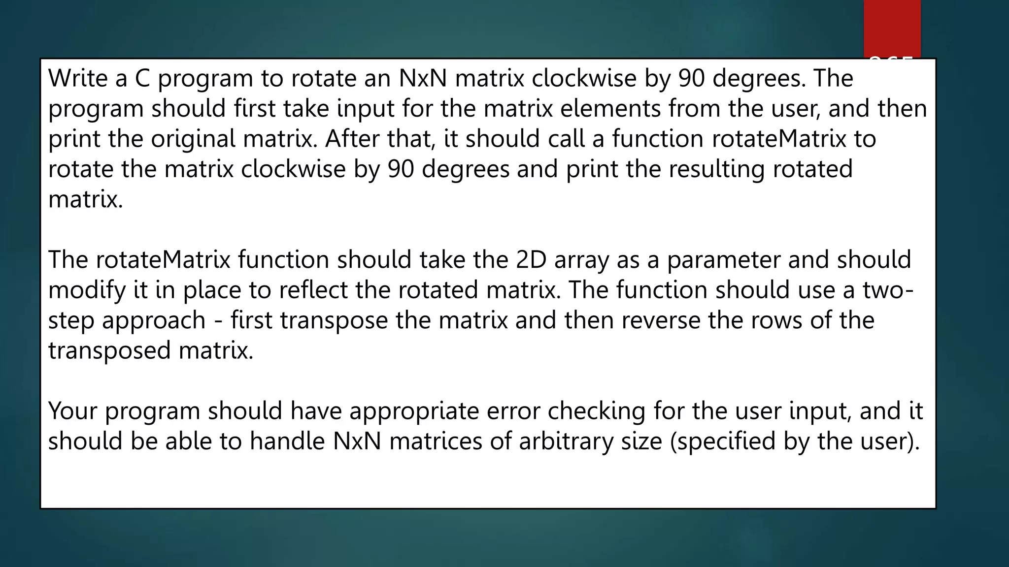 Write a C program to rotate an NxN matrix clockwise by 90 degrees. The
program should first take input for the matrix elements from the user, and then
print the original matrix. After that, it should call a function rotateMatrix to
rotate the matrix clockwise by 90 degrees and print the resulting rotated
matrix.
The rotateMatrix function should take the 2D array as a parameter and should
modify it in place to reflect the rotated matrix. The function should use a two-
step approach - first transpose the matrix and then reverse the rows of the
transposed matrix.
Your program should have appropriate error checking for the user input, and it
should be able to handle NxN matrices of arbitrary size (specified by the user).
265
 