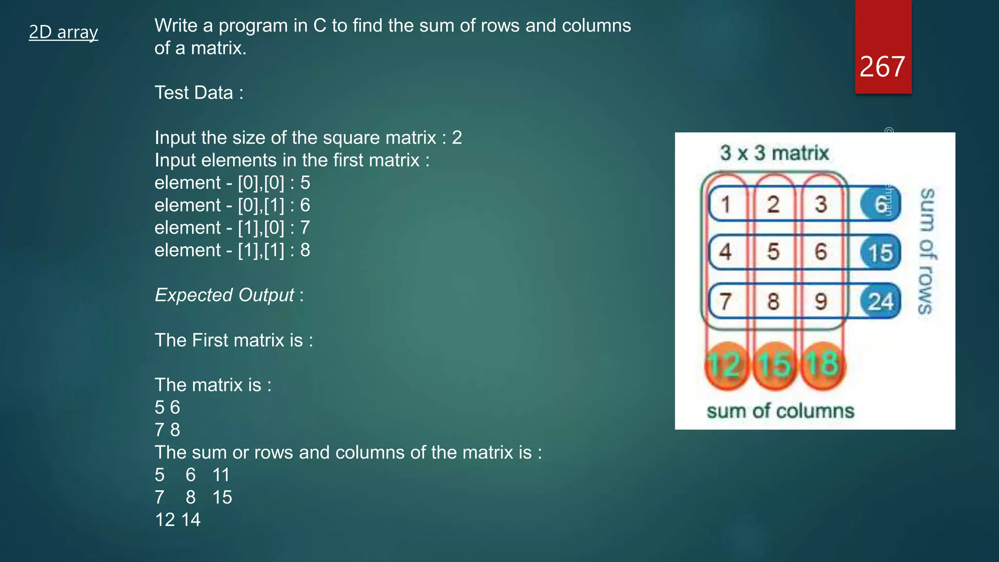 2D array Write a program in C to find the sum of rows and columns
of a matrix.
Test Data :
Input the size of the square matrix : 2
Input elements in the first matrix :
element - [0],[0] : 5
element - [0],[1] : 6
element - [1],[0] : 7
element - [1],[1] : 8
Expected Output :
The First matrix is :
The matrix is :
5 6
7 8
The sum or rows and columns of the matrix is :
5 6 11
7 8 15
12 14
267
 