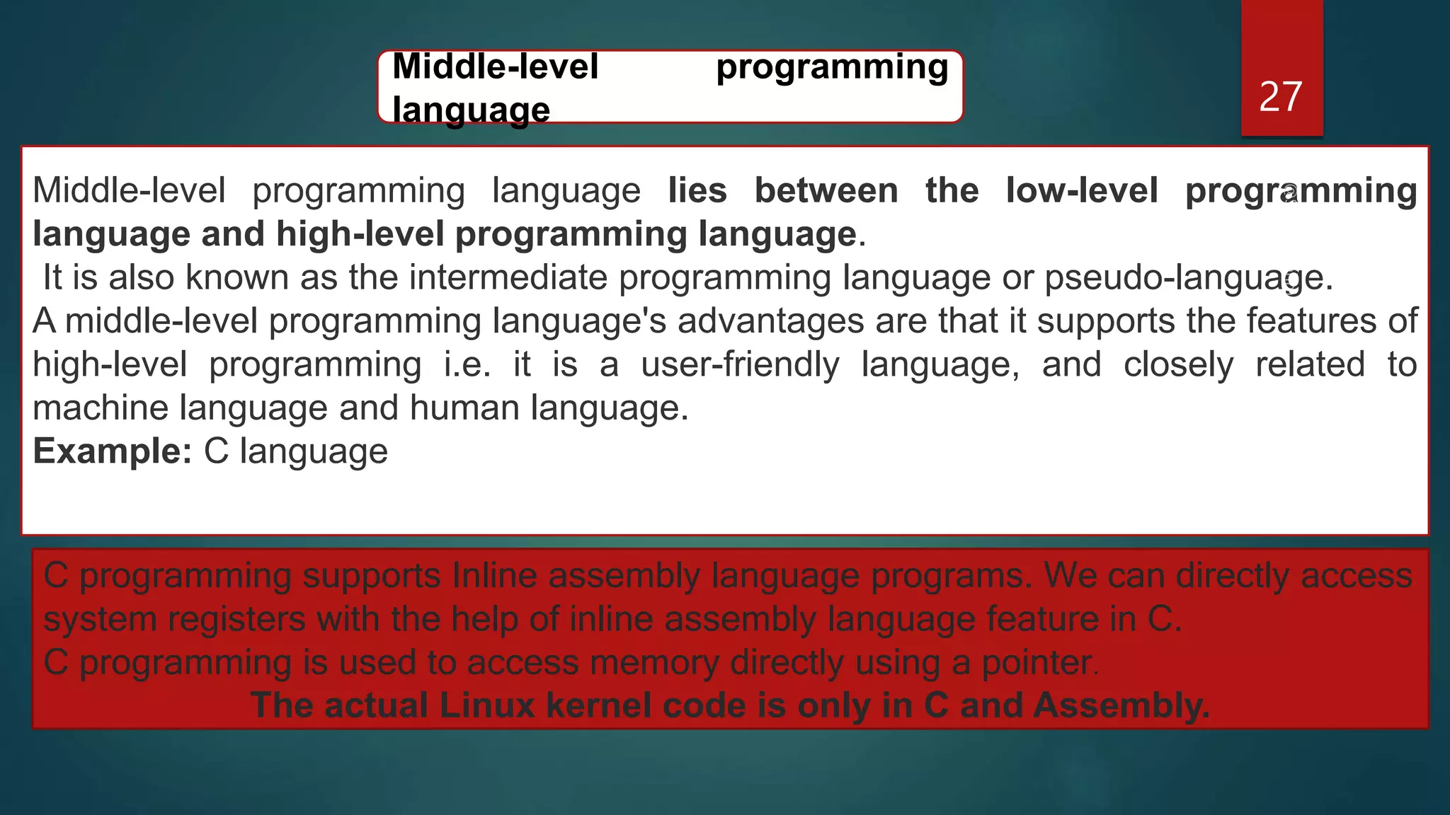27
Middle-level programming language lies between the low-level programming
language and high-level programming language.
It is also known as the intermediate programming language or pseudo-language.
A middle-level programming language's advantages are that it supports the features of
high-level programming i.e. it is a user-friendly language, and closely related to
machine language and human language.
Example: C language
Middle-level programming
language
C programming supports Inline assembly language programs. We can directly access
system registers with the help of inline assembly language feature in C.
C programming is used to access memory directly using a pointer.
The actual Linux kernel code is only in C and Assembly.
 