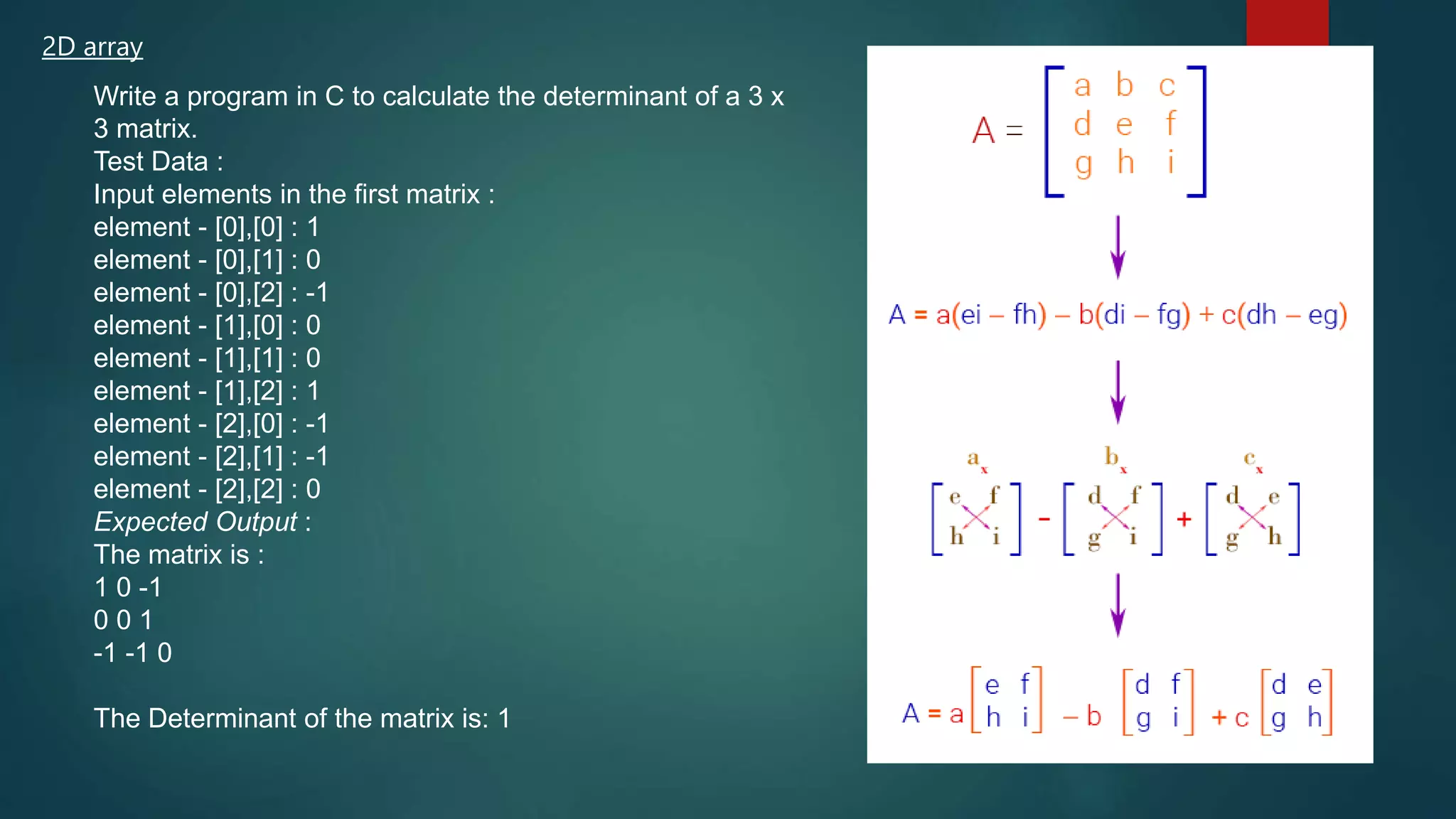 2D array
Write a program in C to calculate the determinant of a 3 x
3 matrix.
Test Data :
Input elements in the first matrix :
element - [0],[0] : 1
element - [0],[1] : 0
element - [0],[2] : -1
element - [1],[0] : 0
element - [1],[1] : 0
element - [1],[2] : 1
element - [2],[0] : -1
element - [2],[1] : -1
element - [2],[2] : 0
Expected Output :
The matrix is :
1 0 -1
0 0 1
-1 -1 0
The Determinant of the matrix is: 1
270
 
