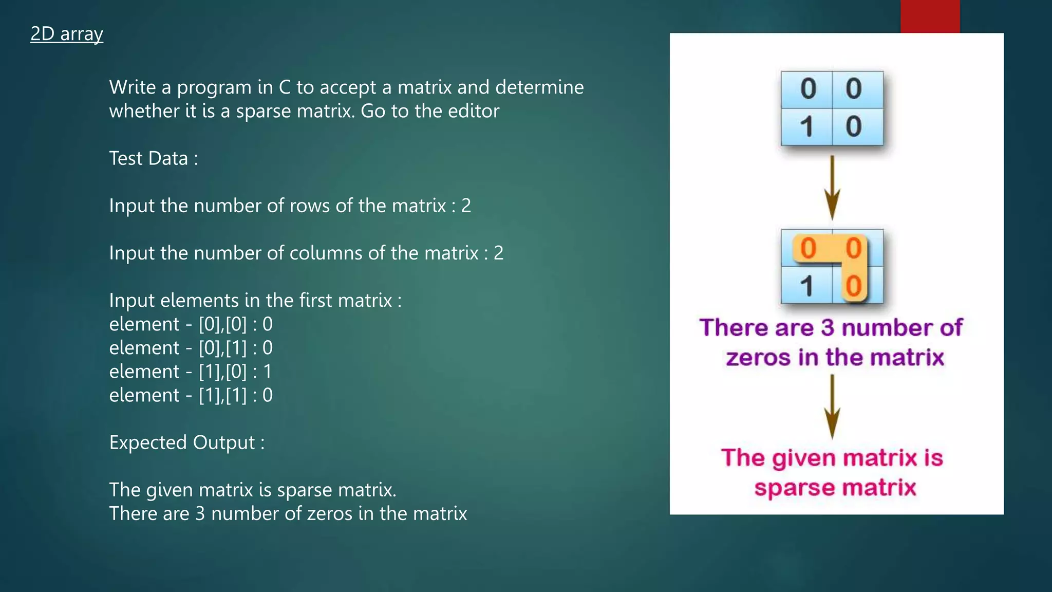2D array
Write a program in C to accept a matrix and determine
whether it is a sparse matrix. Go to the editor
Test Data :
Input the number of rows of the matrix : 2
Input the number of columns of the matrix : 2
Input elements in the first matrix :
element - [0],[0] : 0
element - [0],[1] : 0
element - [1],[0] : 1
element - [1],[1] : 0
Expected Output :
The given matrix is sparse matrix.
There are 3 number of zeros in the matrix
271
 