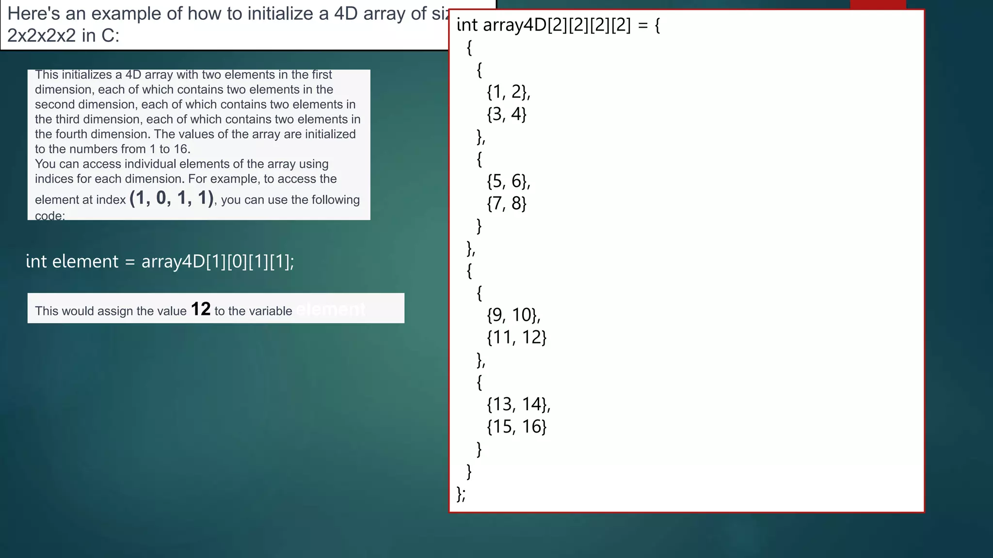 272
Here's an example of how to initialize a 4D array of size
2x2x2x2 in C:
int array4D[2][2][2][2] = {
{
{
{1, 2},
{3, 4}
},
{
{5, 6},
{7, 8}
}
},
{
{
{9, 10},
{11, 12}
},
{
{13, 14},
{15, 16}
}
}
};
This initializes a 4D array with two elements in the first
dimension, each of which contains two elements in the
second dimension, each of which contains two elements in
the third dimension, each of which contains two elements in
the fourth dimension. The values of the array are initialized
to the numbers from 1 to 16.
You can access individual elements of the array using
indices for each dimension. For example, to access the
element at index (1, 0, 1, 1), you can use the following
code:
int element = array4D[1][0][1][1];
This would assign the value 12 to the variable element
 