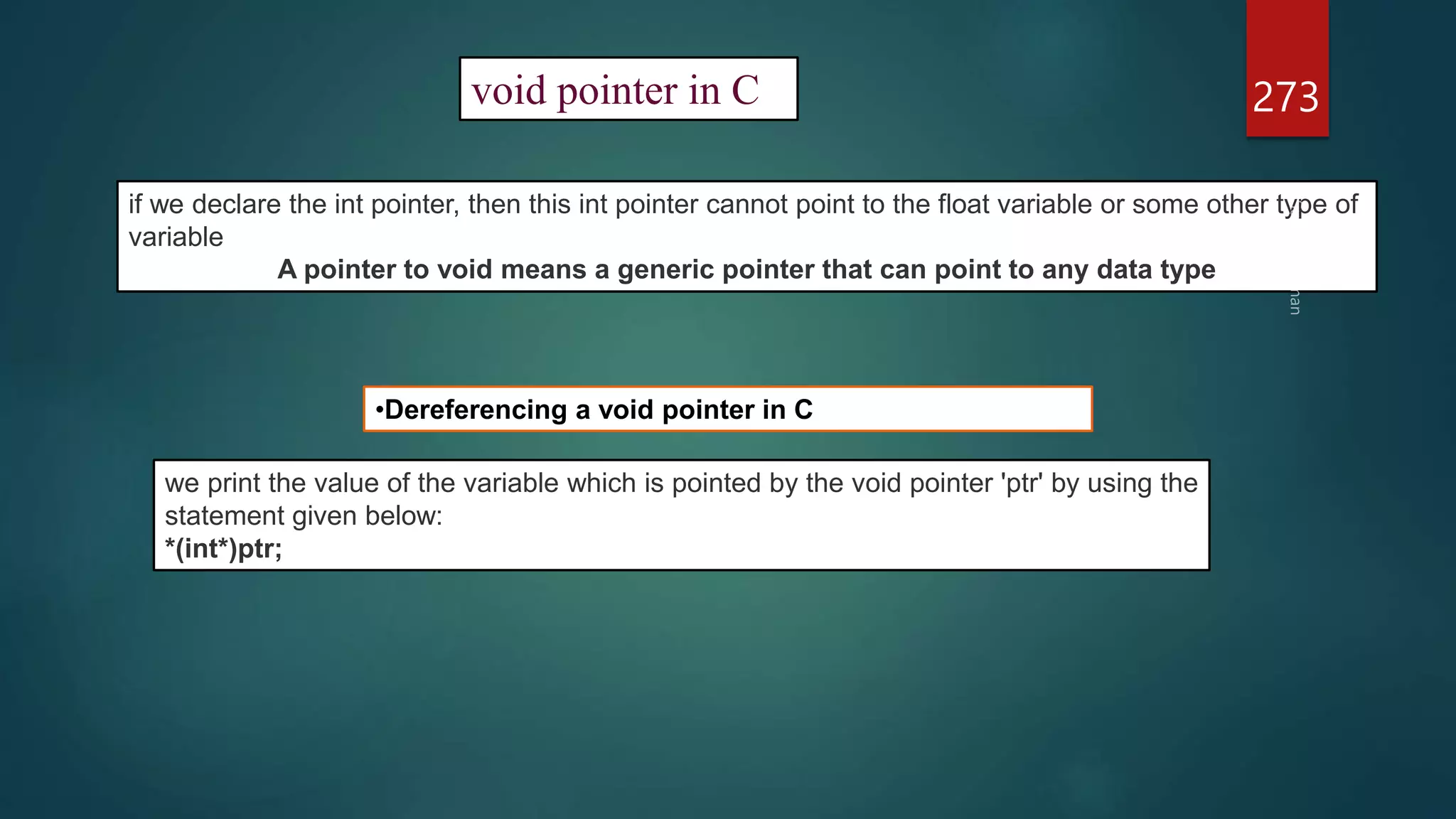 273
void pointer in C
if we declare the int pointer, then this int pointer cannot point to the float variable or some other type of
variable
A pointer to void means a generic pointer that can point to any data type
•Dereferencing a void pointer in C
we print the value of the variable which is pointed by the void pointer 'ptr' by using the
statement given below:
*(int*)ptr;
 