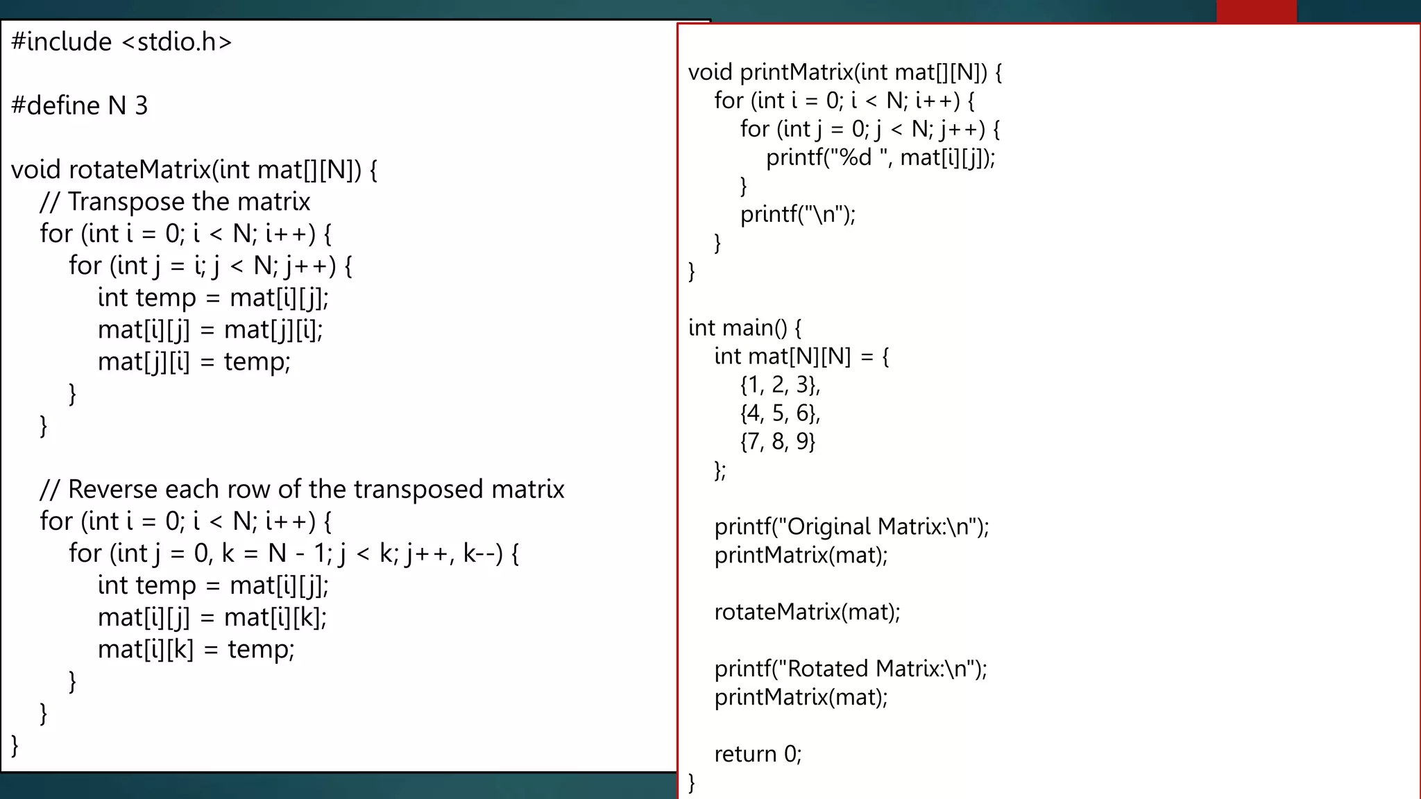 2D array
#include <stdio.h>
#define N 3
void rotateMatrix(int mat[][N]) {
// Transpose the matrix
for (int i = 0; i < N; i++) {
for (int j = i; j < N; j++) {
int temp = mat[i][j];
mat[i][j] = mat[j][i];
mat[j][i] = temp;
}
}
// Reverse each row of the transposed matrix
for (int i = 0; i < N; i++) {
for (int j = 0, k = N - 1; j < k; j++, k--) {
int temp = mat[i][j];
mat[i][j] = mat[i][k];
mat[i][k] = temp;
}
}
}
void printMatrix(int mat[][N]) {
for (int i = 0; i < N; i++) {
for (int j = 0; j < N; j++) {
printf("%d ", mat[i][j]);
}
printf("n");
}
}
int main() {
int mat[N][N] = {
{1, 2, 3},
{4, 5, 6},
{7, 8, 9}
};
printf("Original Matrix:n");
printMatrix(mat);
rotateMatrix(mat);
printf("Rotated Matrix:n");
printMatrix(mat);
return 0;
}
274
 