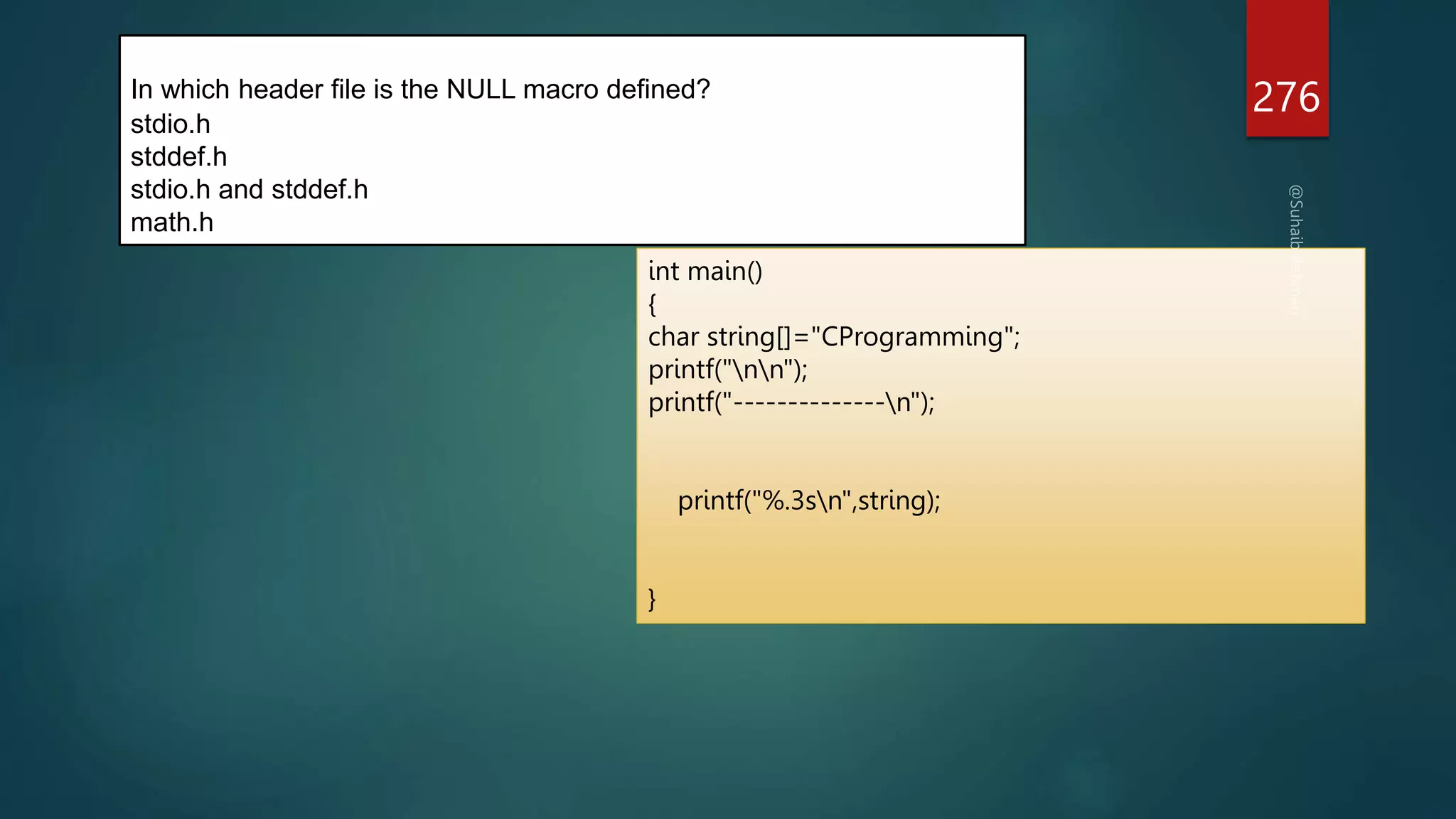 Explanation:
The macro "NULL" is defined in locale.h, stddef.h, stdio.h,
stdlib.h, string.h, time.h, and wchar.h
276
In which header file is the NULL macro defined?
stdio.h
stddef.h
stdio.h and stddef.h
math.h
int main()
{
char string[]="CProgramming";
printf("nn");
printf("--------------n");
printf("%.3sn",string);
}
 