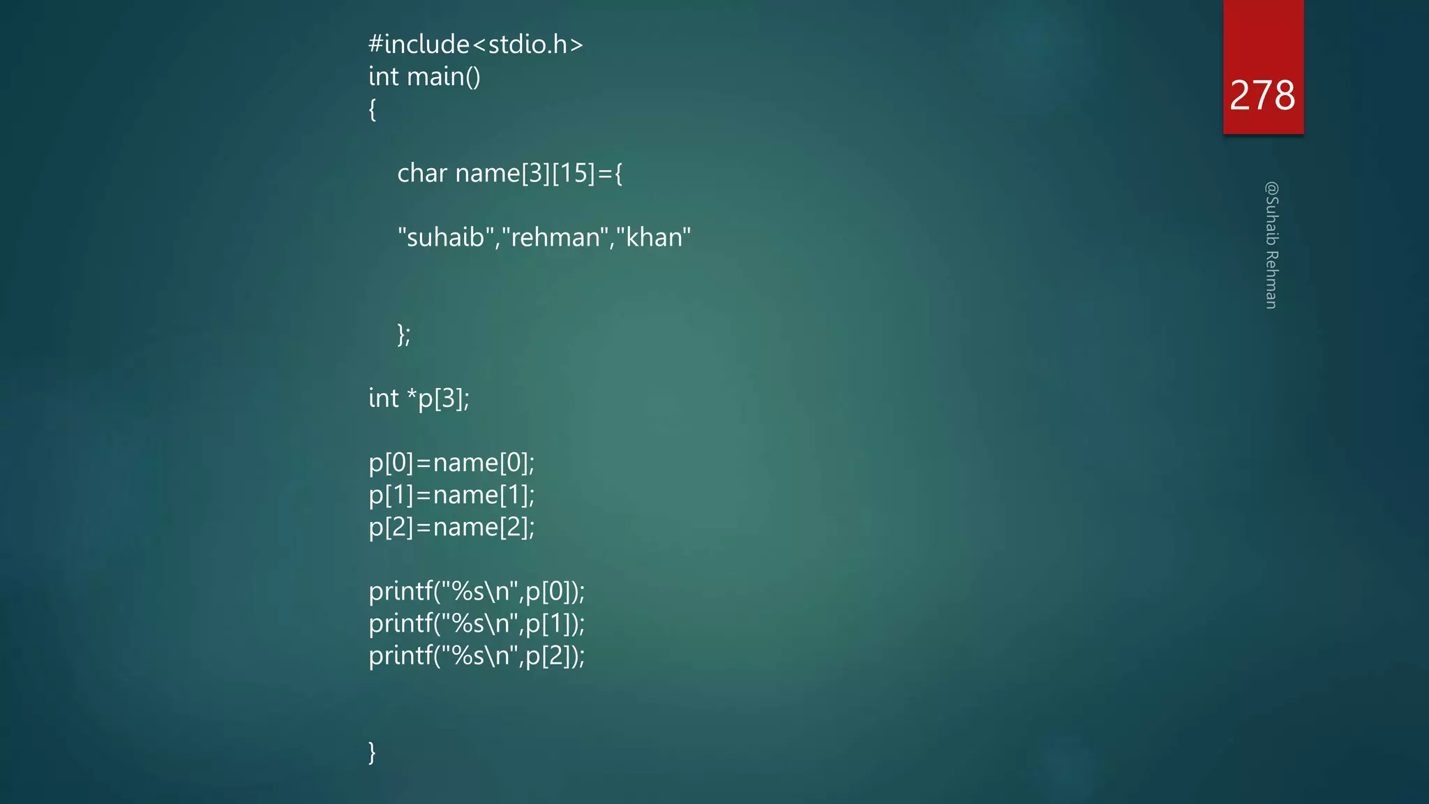 278
#include<stdio.h>
int main()
{
char name[3][15]={
"suhaib","rehman","khan"
};
int *p[3];
p[0]=name[0];
p[1]=name[1];
p[2]=name[2];
printf("%sn",p[0]);
printf("%sn",p[1]);
printf("%sn",p[2]);
}
 