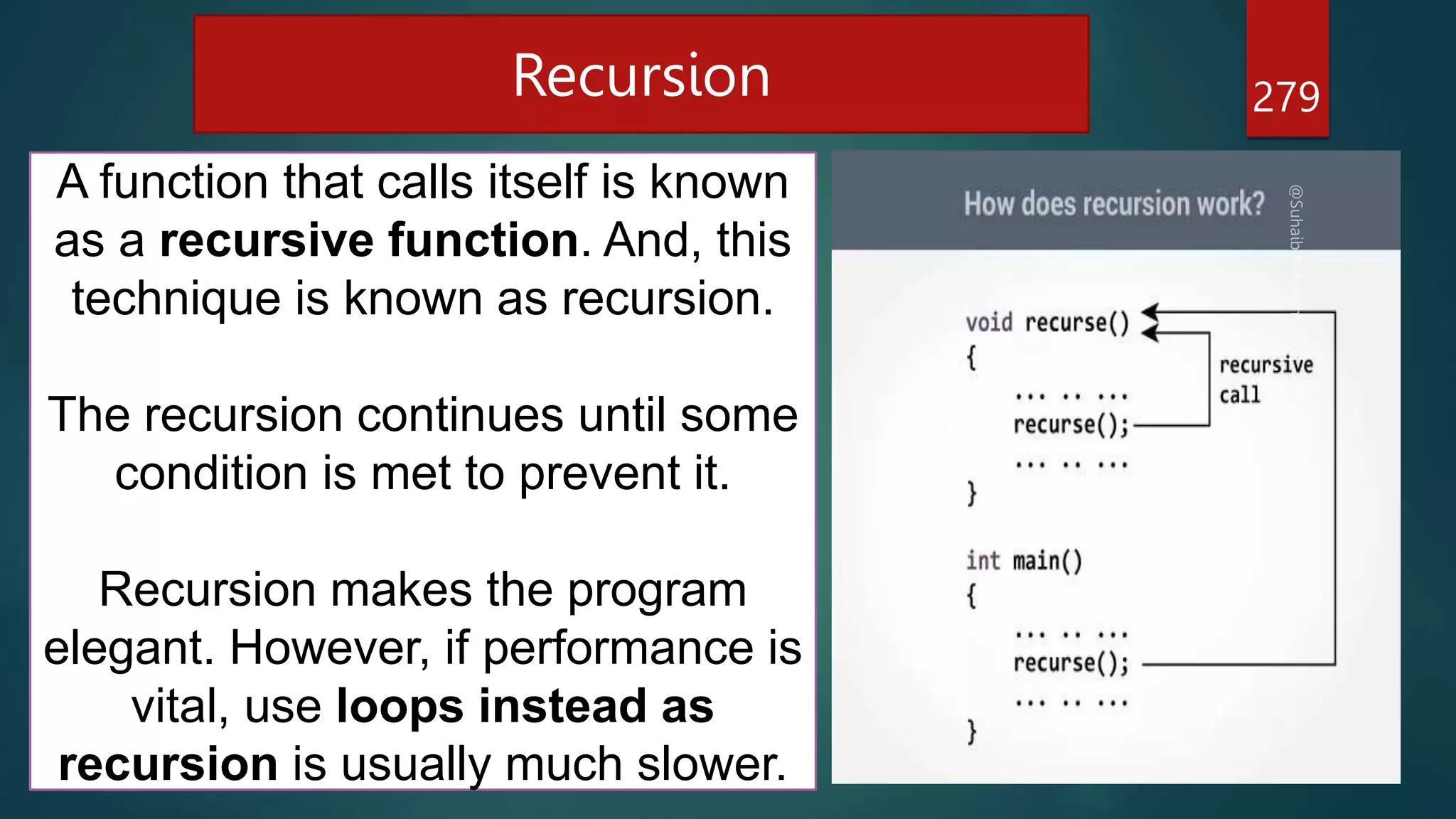 279
Recursion
A function that calls itself is known
as a recursive function. And, this
technique is known as recursion.
The recursion continues until some
condition is met to prevent it.
Recursion makes the program
elegant. However, if performance is
vital, use loops instead as
recursion is usually much slower.
 