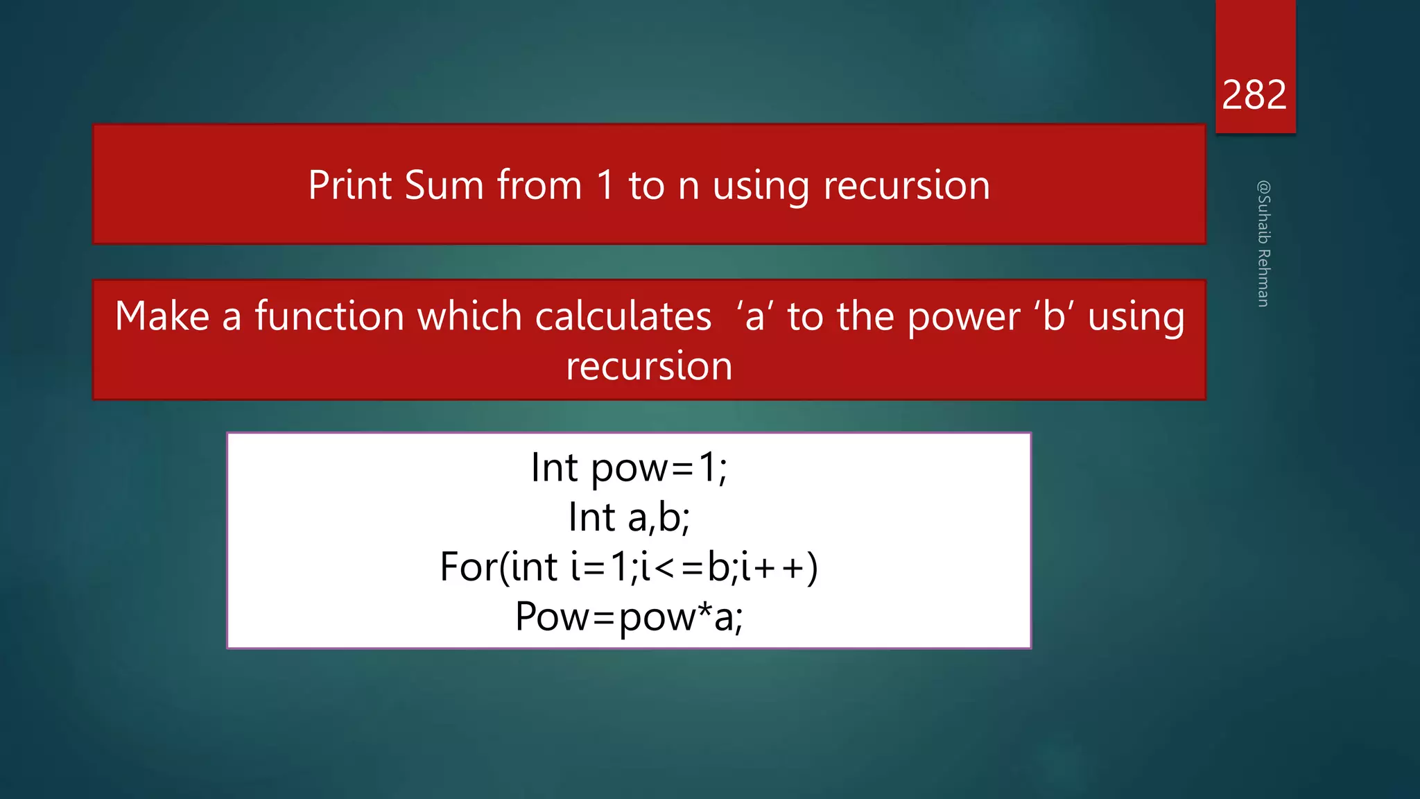 long power (int num, int pow)
{ if (pow)
{ return (num * power(num, pow - 1)); }
return 1; }
282
Print Sum from 1 to n using recursion
Make a function which calculates ‘a’ to the power ‘b’ using
recursion
Int pow=1;
Int a,b;
For(int i=1;i<=b;i++)
Pow=pow*a;
 