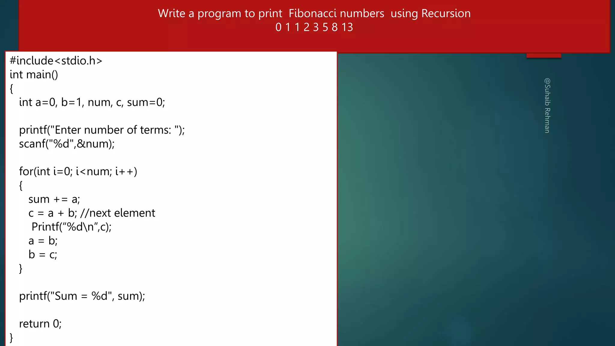 #include<stdio.h>
#include <stdio.h>
// Function to print the Fibonacci series using recursion
int fibonacci(int n) {
if (n <= 1) // base condition
return n;
else // recursive condition
return (fibonacci(n-1) + fibonacci(n-2));
}
int main() {
int num, i;
printf("Enter the number of terms: ");
scanf("%d", &num);
printf("Fibonacci Series: ");
for (i = 0; i < num; i++) {
printf("%d ", fibonacci(i));
}
return 0;
}
284
Write a program to print Fibonacci numbers using Recursion
0 1 1 2 3 5 8 13
#include<stdio.h>
int main()
{
int a=0, b=1, num, c, sum=0;
printf("Enter number of terms: ");
scanf("%d",&num);
for(int i=0; i<num; i++)
{
sum += a;
c = a + b; //next element
Printf(“%dn”,c);
a = b;
b = c;
}
printf("Sum = %d", sum);
return 0;
}
 