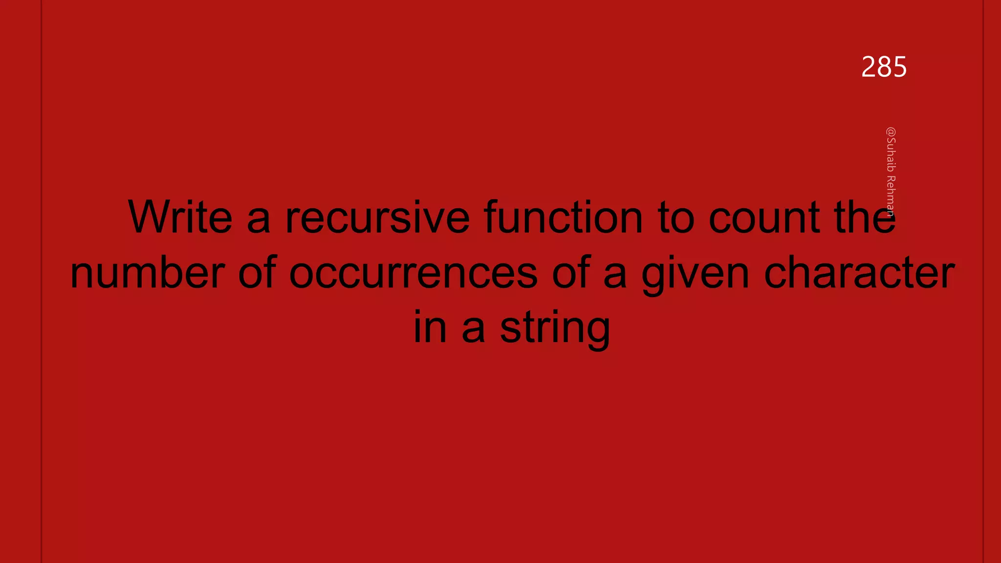 #include <stdio.h>
int count_char(char *str, char ch) {
// Base case: empty string
if (*str == '0') {
return 0;
}
// Recursive case
if (*str == ch) {
return 1 + count_char(str + 1, ch);
} else {
return count_char(str + 1, ch);
}
}
int main() {
char str[] = "hello world";
char ch = 'l';
int count = count_char(str, ch);
printf("The character '%c' occurs %d times in '%s'.n", ch, count, str);
return 0;
}
Write a recursive function to count the
number of occurrences of a given character
in a string
285
 