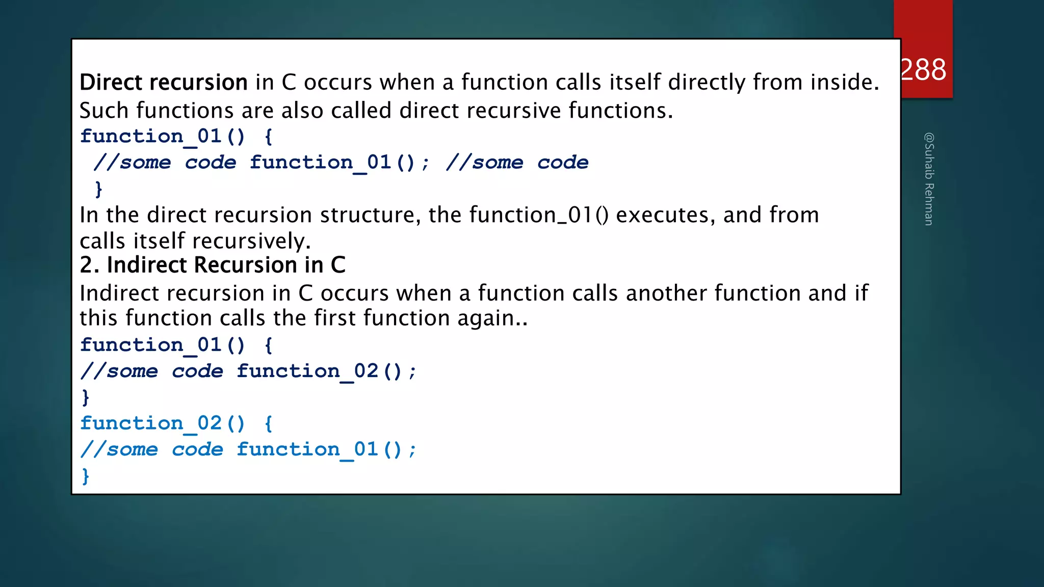 288
1. Direct Recursion in C
Direct recursion in C occurs when a function calls itself directly from inside.
Such functions are also called direct recursive functions.
function_01() {
//some code function_01(); //some code
}
In the direct recursion structure, the function_01() executes, and from
calls itself recursively.
2. Indirect Recursion in C
Indirect recursion in C occurs when a function calls another function and if
this function calls the first function again..
function_01() {
//some code function_02();
}
function_02() {
//some code function_01();
}
 