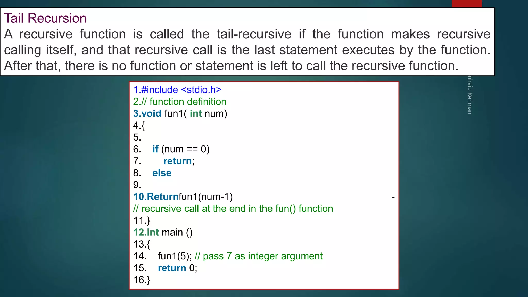 289
Tail Recursion
A recursive function is called the tail-recursive if the function makes recursive
calling itself, and that recursive call is the last statement executes by the function.
After that, there is no function or statement is left to call the recursive function.
1.#include <stdio.h>
2.// function definition
3.void fun1( int num)
4.{
5.
6. if (num == 0)
7. return;
8. else
9.
10.Returnfun1(num-1) -
// recursive call at the end in the fun() function
11.}
12.int main ()
13.{
14. fun1(5); // pass 7 as integer argument
15. return 0;
16.}
 