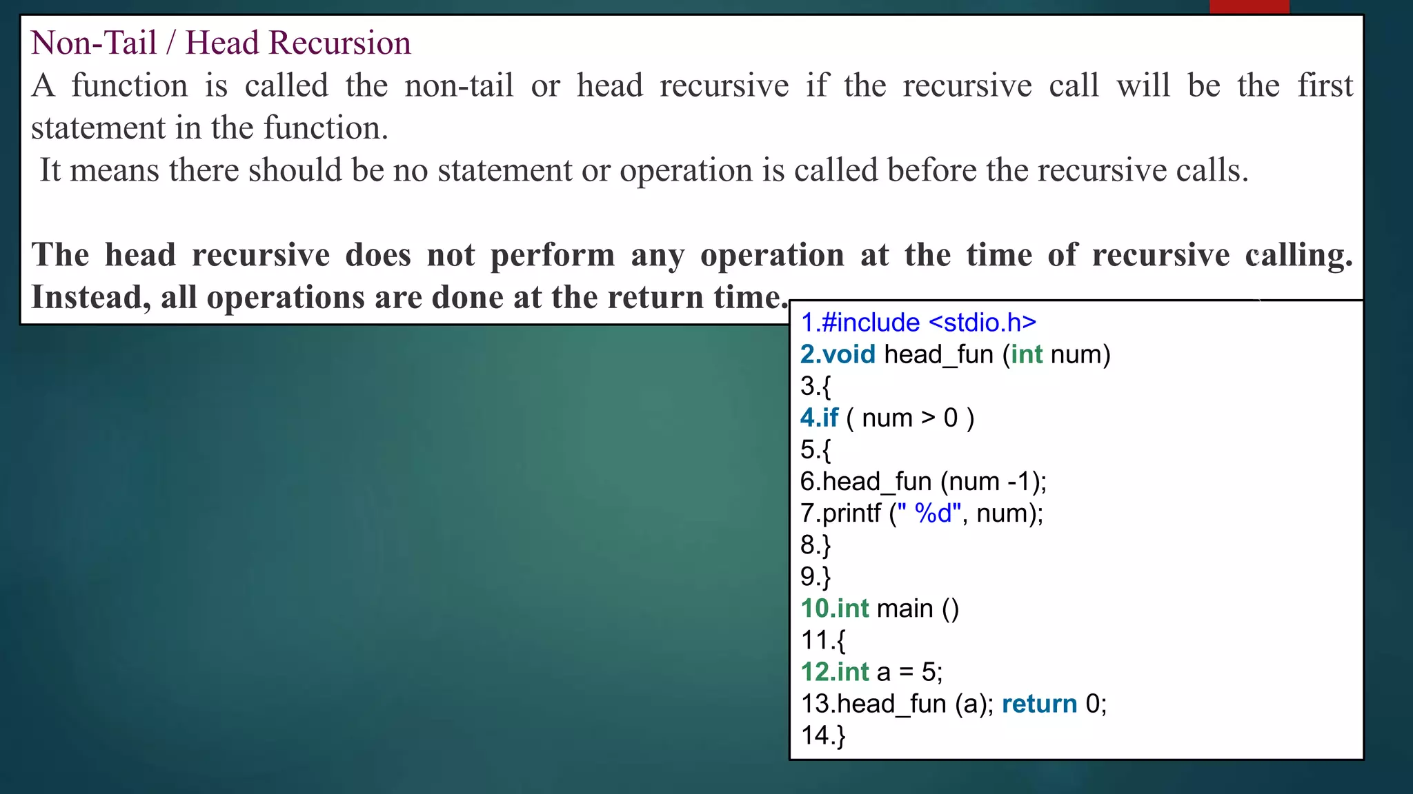 290
Non-Tail / Head Recursion
A function is called the non-tail or head recursive if the recursive call will be the first
statement in the function.
It means there should be no statement or operation is called before the recursive calls.
The head recursive does not perform any operation at the time of recursive calling.
Instead, all operations are done at the return time.
1.#include <stdio.h>
2.void head_fun (int num)
3.{
4.if ( num > 0 )
5.{
6.head_fun (num -1);
7.printf (" %d", num);
8.}
9.}
10.int main ()
11.{
12.int a = 5;
13.head_fun (a); return 0;
14.}
 